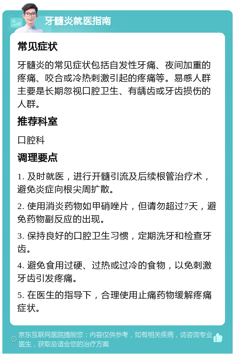 牙髓炎就医指南 常见症状 牙髓炎的常见症状包括自发性牙痛、夜间加重的疼痛、咬合或冷热刺激引起的疼痛等。易感人群主要是长期忽视口腔卫生、有龋齿或牙齿损伤的人群。 推荐科室 口腔科 调理要点 1. 及时就医，进行开髓引流及后续根管治疗术，避免炎症向根尖周扩散。 2. 使用消炎药物如甲硝唑片，但请勿超过7天，避免药物副反应的出现。 3. 保持良好的口腔卫生习惯，定期洗牙和检查牙齿。 4. 避免食用过硬、过热或过冷的食物，以免刺激牙齿引发疼痛。 5. 在医生的指导下，合理使用止痛药物缓解疼痛症状。