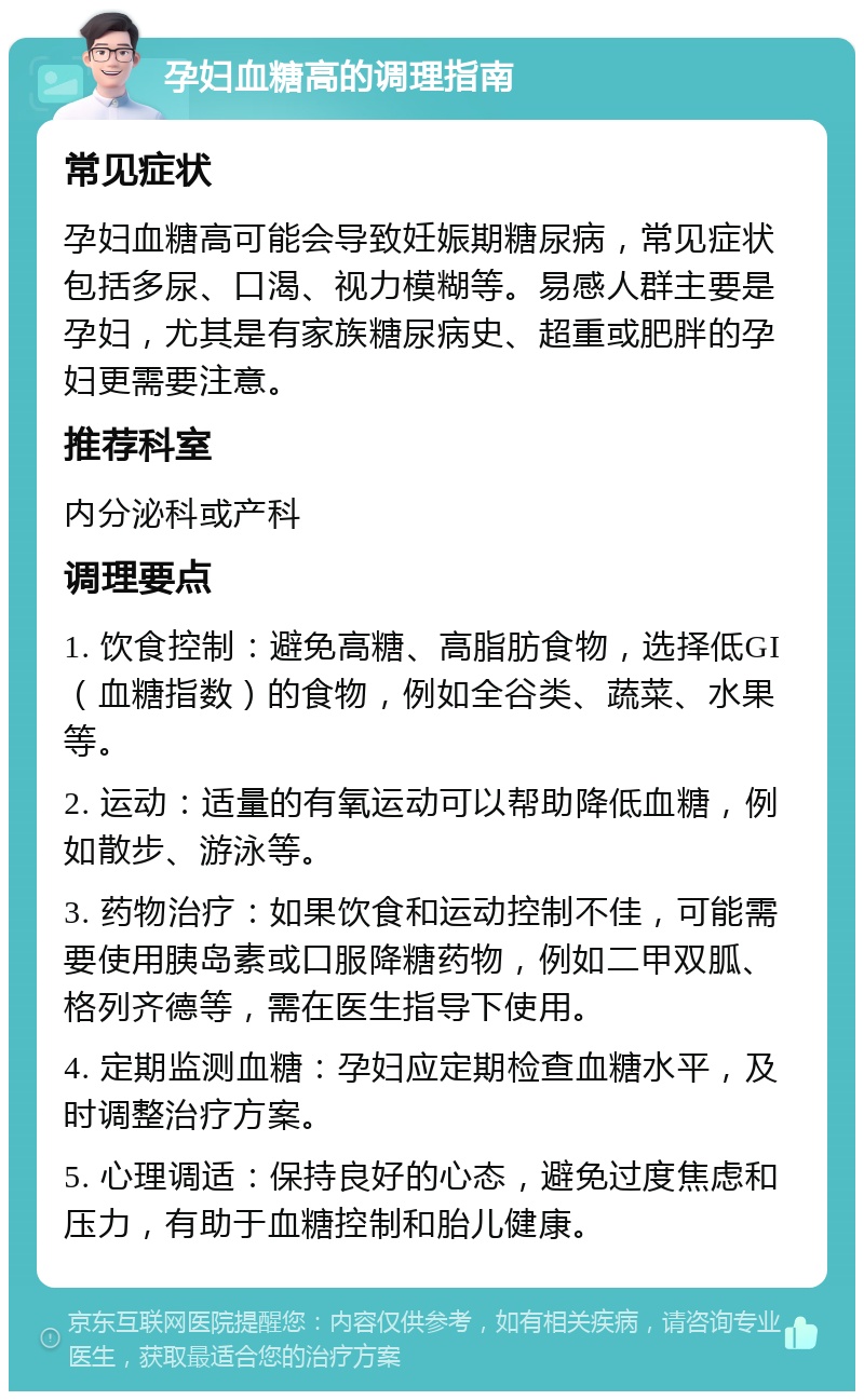 孕妇血糖高的调理指南 常见症状 孕妇血糖高可能会导致妊娠期糖尿病，常见症状包括多尿、口渴、视力模糊等。易感人群主要是孕妇，尤其是有家族糖尿病史、超重或肥胖的孕妇更需要注意。 推荐科室 内分泌科或产科 调理要点 1. 饮食控制：避免高糖、高脂肪食物，选择低GI（血糖指数）的食物，例如全谷类、蔬菜、水果等。 2. 运动：适量的有氧运动可以帮助降低血糖，例如散步、游泳等。 3. 药物治疗：如果饮食和运动控制不佳，可能需要使用胰岛素或口服降糖药物，例如二甲双胍、格列齐德等，需在医生指导下使用。 4. 定期监测血糖：孕妇应定期检查血糖水平，及时调整治疗方案。 5. 心理调适：保持良好的心态，避免过度焦虑和压力，有助于血糖控制和胎儿健康。