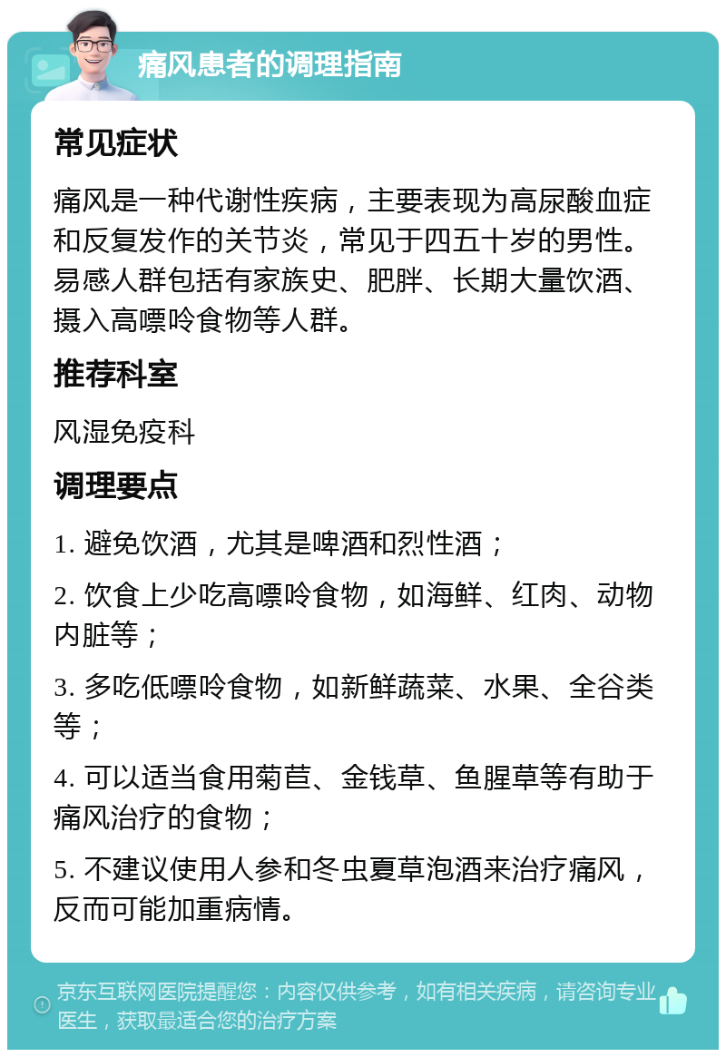 痛风患者的调理指南 常见症状 痛风是一种代谢性疾病，主要表现为高尿酸血症和反复发作的关节炎，常见于四五十岁的男性。易感人群包括有家族史、肥胖、长期大量饮酒、摄入高嘌呤食物等人群。 推荐科室 风湿免疫科 调理要点 1. 避免饮酒，尤其是啤酒和烈性酒； 2. 饮食上少吃高嘌呤食物，如海鲜、红肉、动物内脏等； 3. 多吃低嘌呤食物，如新鲜蔬菜、水果、全谷类等； 4. 可以适当食用菊苣、金钱草、鱼腥草等有助于痛风治疗的食物； 5. 不建议使用人参和冬虫夏草泡酒来治疗痛风，反而可能加重病情。