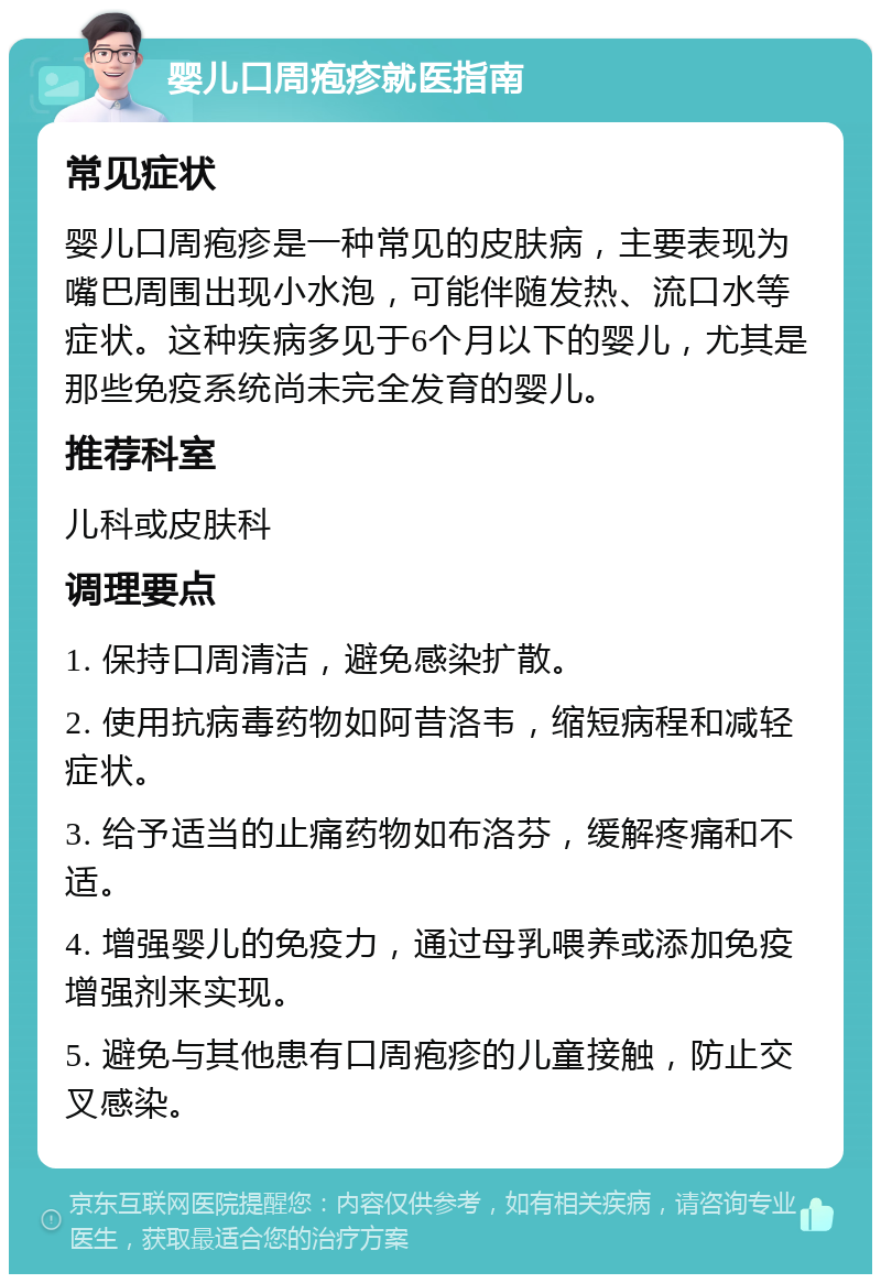 婴儿口周疱疹就医指南 常见症状 婴儿口周疱疹是一种常见的皮肤病，主要表现为嘴巴周围出现小水泡，可能伴随发热、流口水等症状。这种疾病多见于6个月以下的婴儿，尤其是那些免疫系统尚未完全发育的婴儿。 推荐科室 儿科或皮肤科 调理要点 1. 保持口周清洁，避免感染扩散。 2. 使用抗病毒药物如阿昔洛韦，缩短病程和减轻症状。 3. 给予适当的止痛药物如布洛芬，缓解疼痛和不适。 4. 增强婴儿的免疫力，通过母乳喂养或添加免疫增强剂来实现。 5. 避免与其他患有口周疱疹的儿童接触，防止交叉感染。