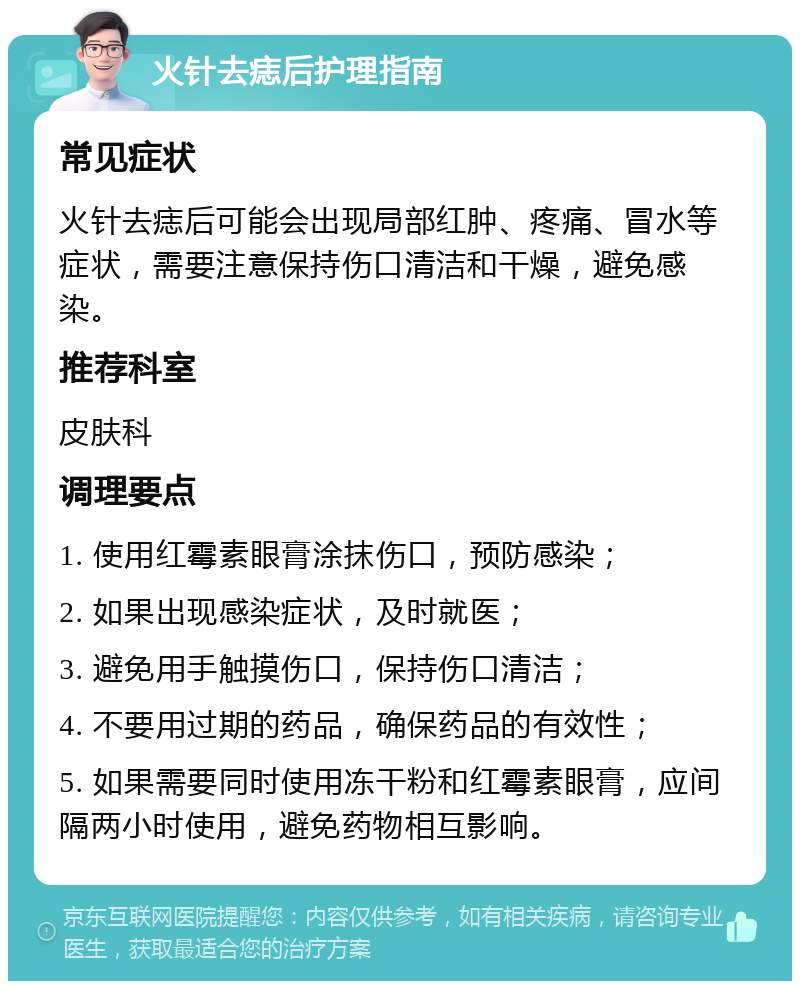 火针去痣后护理指南 常见症状 火针去痣后可能会出现局部红肿、疼痛、冒水等症状，需要注意保持伤口清洁和干燥，避免感染。 推荐科室 皮肤科 调理要点 1. 使用红霉素眼膏涂抹伤口，预防感染； 2. 如果出现感染症状，及时就医； 3. 避免用手触摸伤口，保持伤口清洁； 4. 不要用过期的药品，确保药品的有效性； 5. 如果需要同时使用冻干粉和红霉素眼膏，应间隔两小时使用，避免药物相互影响。