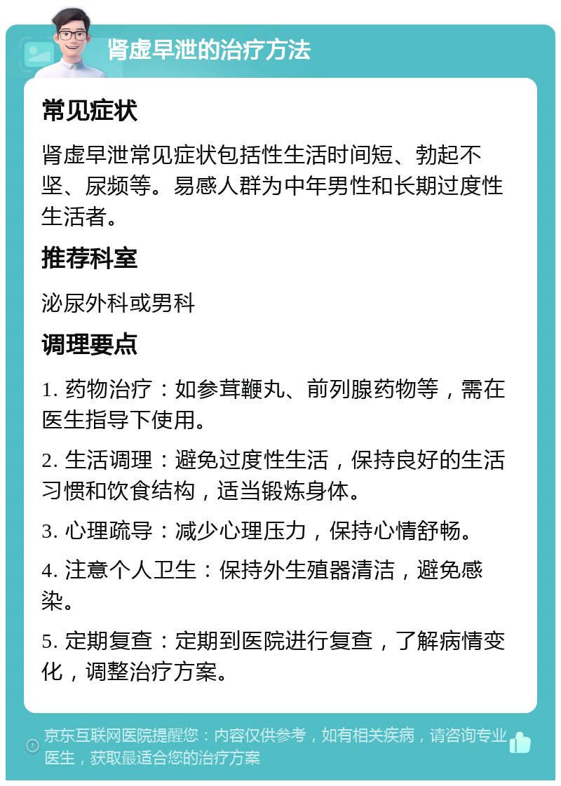 肾虚早泄的治疗方法 常见症状 肾虚早泄常见症状包括性生活时间短、勃起不坚、尿频等。易感人群为中年男性和长期过度性生活者。 推荐科室 泌尿外科或男科 调理要点 1. 药物治疗：如参茸鞭丸、前列腺药物等，需在医生指导下使用。 2. 生活调理：避免过度性生活，保持良好的生活习惯和饮食结构，适当锻炼身体。 3. 心理疏导：减少心理压力，保持心情舒畅。 4. 注意个人卫生：保持外生殖器清洁，避免感染。 5. 定期复查：定期到医院进行复查，了解病情变化，调整治疗方案。