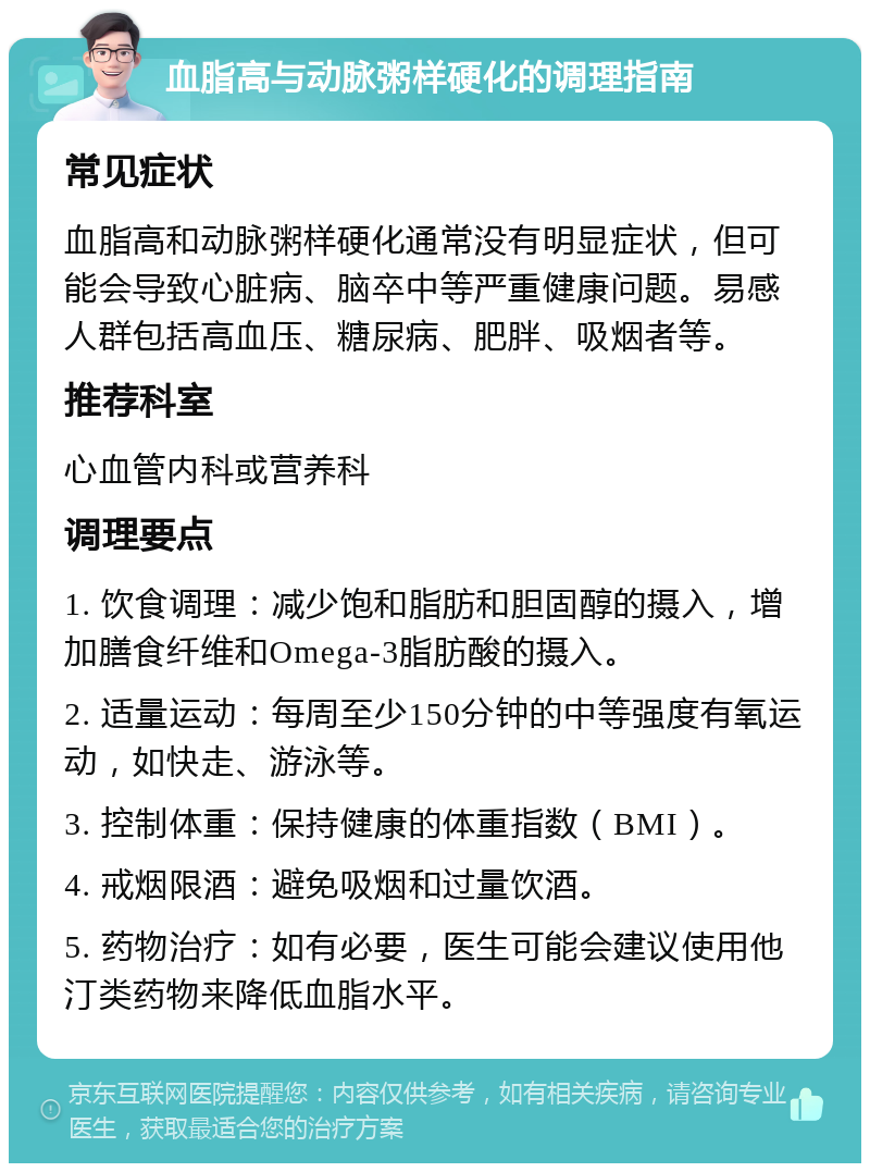 血脂高与动脉粥样硬化的调理指南 常见症状 血脂高和动脉粥样硬化通常没有明显症状，但可能会导致心脏病、脑卒中等严重健康问题。易感人群包括高血压、糖尿病、肥胖、吸烟者等。 推荐科室 心血管内科或营养科 调理要点 1. 饮食调理：减少饱和脂肪和胆固醇的摄入，增加膳食纤维和Omega-3脂肪酸的摄入。 2. 适量运动：每周至少150分钟的中等强度有氧运动，如快走、游泳等。 3. 控制体重：保持健康的体重指数（BMI）。 4. 戒烟限酒：避免吸烟和过量饮酒。 5. 药物治疗：如有必要，医生可能会建议使用他汀类药物来降低血脂水平。