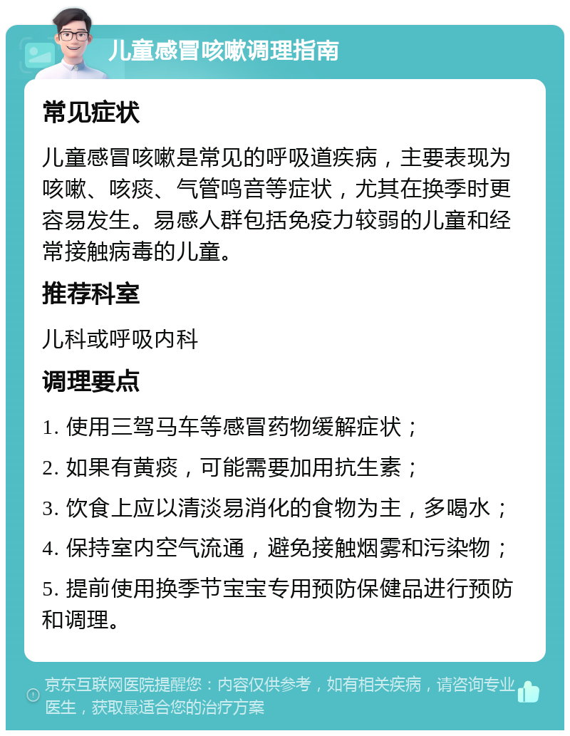 儿童感冒咳嗽调理指南 常见症状 儿童感冒咳嗽是常见的呼吸道疾病，主要表现为咳嗽、咳痰、气管鸣音等症状，尤其在换季时更容易发生。易感人群包括免疫力较弱的儿童和经常接触病毒的儿童。 推荐科室 儿科或呼吸内科 调理要点 1. 使用三驾马车等感冒药物缓解症状； 2. 如果有黄痰，可能需要加用抗生素； 3. 饮食上应以清淡易消化的食物为主，多喝水； 4. 保持室内空气流通，避免接触烟雾和污染物； 5. 提前使用换季节宝宝专用预防保健品进行预防和调理。