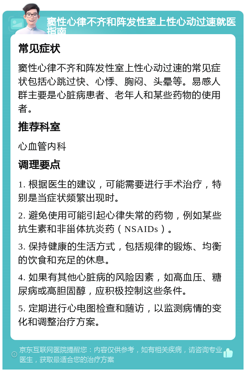 窦性心律不齐和阵发性室上性心动过速就医指南 常见症状 窦性心律不齐和阵发性室上性心动过速的常见症状包括心跳过快、心悸、胸闷、头晕等。易感人群主要是心脏病患者、老年人和某些药物的使用者。 推荐科室 心血管内科 调理要点 1. 根据医生的建议，可能需要进行手术治疗，特别是当症状频繁出现时。 2. 避免使用可能引起心律失常的药物，例如某些抗生素和非甾体抗炎药（NSAIDs）。 3. 保持健康的生活方式，包括规律的锻炼、均衡的饮食和充足的休息。 4. 如果有其他心脏病的风险因素，如高血压、糖尿病或高胆固醇，应积极控制这些条件。 5. 定期进行心电图检查和随访，以监测病情的变化和调整治疗方案。