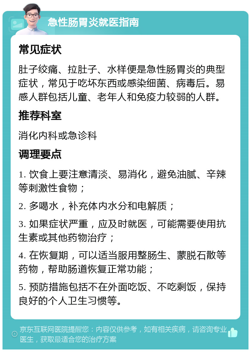 急性肠胃炎就医指南 常见症状 肚子绞痛、拉肚子、水样便是急性肠胃炎的典型症状，常见于吃坏东西或感染细菌、病毒后。易感人群包括儿童、老年人和免疫力较弱的人群。 推荐科室 消化内科或急诊科 调理要点 1. 饮食上要注意清淡、易消化，避免油腻、辛辣等刺激性食物； 2. 多喝水，补充体内水分和电解质； 3. 如果症状严重，应及时就医，可能需要使用抗生素或其他药物治疗； 4. 在恢复期，可以适当服用整肠生、蒙脱石散等药物，帮助肠道恢复正常功能； 5. 预防措施包括不在外面吃饭、不吃剩饭，保持良好的个人卫生习惯等。