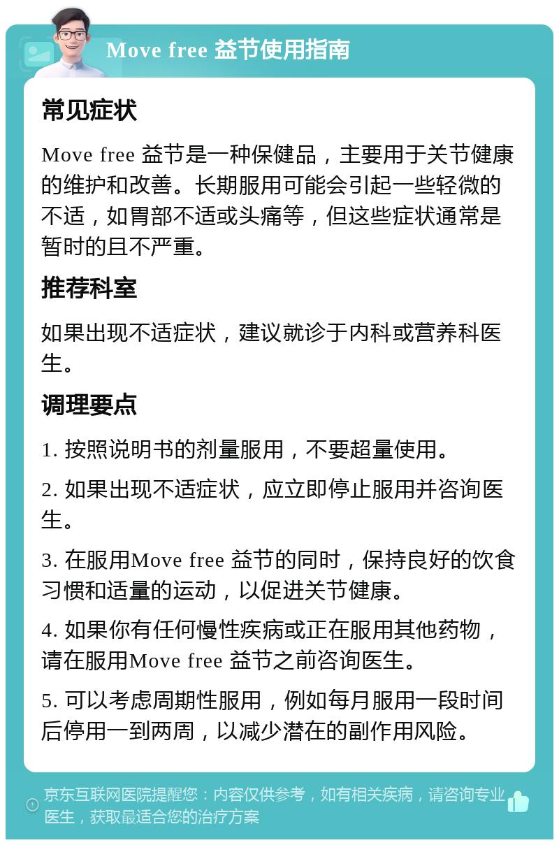 Move free 益节使用指南 常见症状 Move free 益节是一种保健品，主要用于关节健康的维护和改善。长期服用可能会引起一些轻微的不适，如胃部不适或头痛等，但这些症状通常是暂时的且不严重。 推荐科室 如果出现不适症状，建议就诊于内科或营养科医生。 调理要点 1. 按照说明书的剂量服用，不要超量使用。 2. 如果出现不适症状，应立即停止服用并咨询医生。 3. 在服用Move free 益节的同时，保持良好的饮食习惯和适量的运动，以促进关节健康。 4. 如果你有任何慢性疾病或正在服用其他药物，请在服用Move free 益节之前咨询医生。 5. 可以考虑周期性服用，例如每月服用一段时间后停用一到两周，以减少潜在的副作用风险。