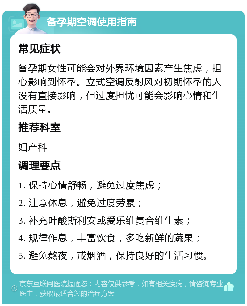 备孕期空调使用指南 常见症状 备孕期女性可能会对外界环境因素产生焦虑，担心影响到怀孕。立式空调反射风对初期怀孕的人没有直接影响，但过度担忧可能会影响心情和生活质量。 推荐科室 妇产科 调理要点 1. 保持心情舒畅，避免过度焦虑； 2. 注意休息，避免过度劳累； 3. 补充叶酸斯利安或爱乐维复合维生素； 4. 规律作息，丰富饮食，多吃新鲜的蔬果； 5. 避免熬夜，戒烟酒，保持良好的生活习惯。