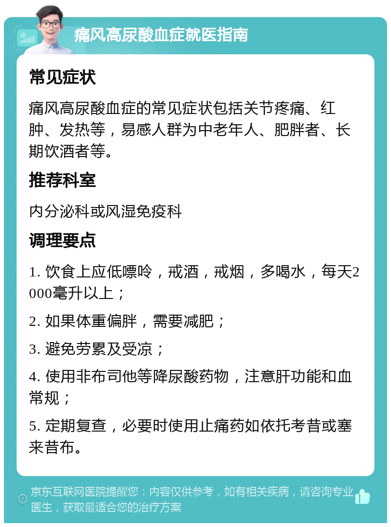 痛风高尿酸血症就医指南 常见症状 痛风高尿酸血症的常见症状包括关节疼痛、红肿、发热等，易感人群为中老年人、肥胖者、长期饮酒者等。 推荐科室 内分泌科或风湿免疫科 调理要点 1. 饮食上应低嘌呤，戒酒，戒烟，多喝水，每天2000毫升以上； 2. 如果体重偏胖，需要减肥； 3. 避免劳累及受凉； 4. 使用非布司他等降尿酸药物，注意肝功能和血常规； 5. 定期复查，必要时使用止痛药如依托考昔或塞来昔布。