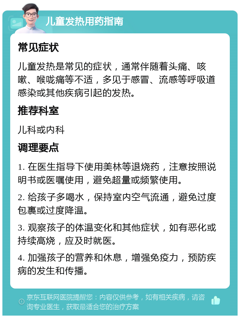 儿童发热用药指南 常见症状 儿童发热是常见的症状，通常伴随着头痛、咳嗽、喉咙痛等不适，多见于感冒、流感等呼吸道感染或其他疾病引起的发热。 推荐科室 儿科或内科 调理要点 1. 在医生指导下使用美林等退烧药，注意按照说明书或医嘱使用，避免超量或频繁使用。 2. 给孩子多喝水，保持室内空气流通，避免过度包裹或过度降温。 3. 观察孩子的体温变化和其他症状，如有恶化或持续高烧，应及时就医。 4. 加强孩子的营养和休息，增强免疫力，预防疾病的发生和传播。