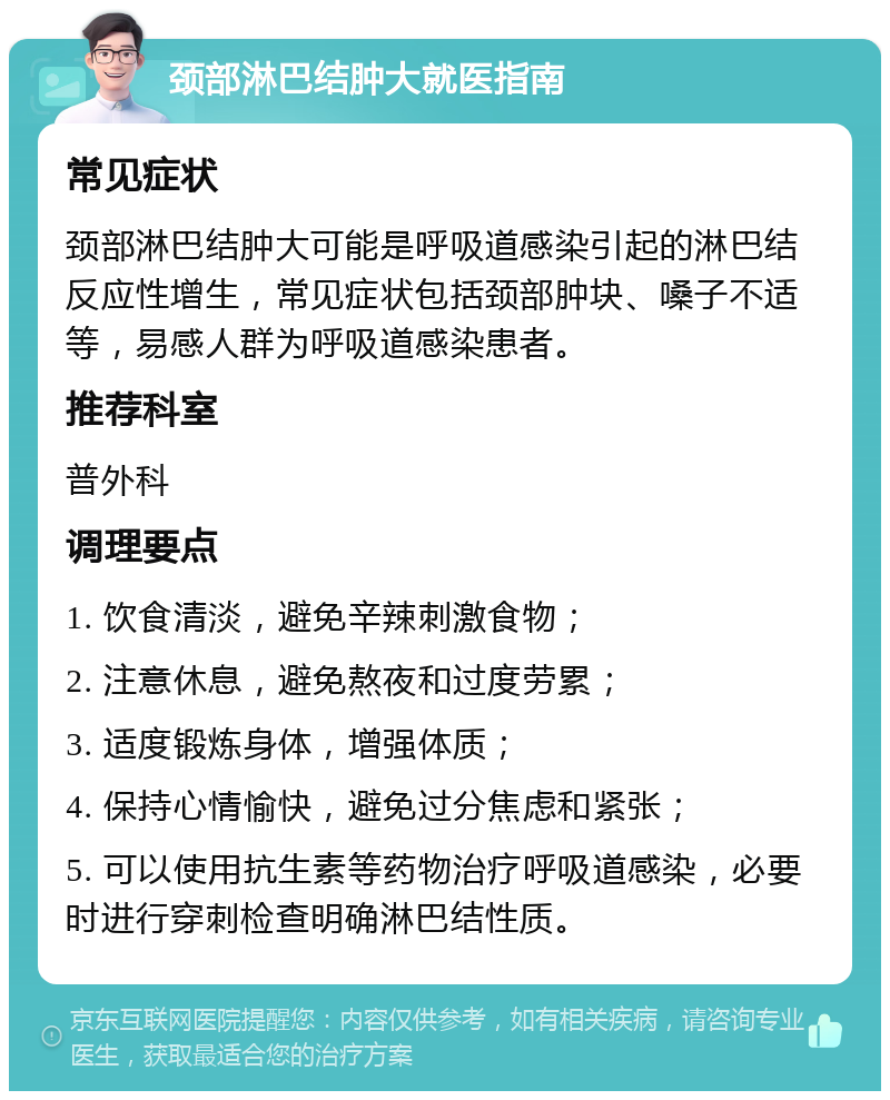 颈部淋巴结肿大就医指南 常见症状 颈部淋巴结肿大可能是呼吸道感染引起的淋巴结反应性增生，常见症状包括颈部肿块、嗓子不适等，易感人群为呼吸道感染患者。 推荐科室 普外科 调理要点 1. 饮食清淡，避免辛辣刺激食物； 2. 注意休息，避免熬夜和过度劳累； 3. 适度锻炼身体，增强体质； 4. 保持心情愉快，避免过分焦虑和紧张； 5. 可以使用抗生素等药物治疗呼吸道感染，必要时进行穿刺检查明确淋巴结性质。