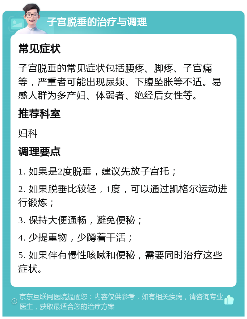 子宫脱垂的治疗与调理 常见症状 子宫脱垂的常见症状包括腰疼、脚疼、子宫痛等，严重者可能出现尿频、下腹坠胀等不适。易感人群为多产妇、体弱者、绝经后女性等。 推荐科室 妇科 调理要点 1. 如果是2度脱垂，建议先放子宫托； 2. 如果脱垂比较轻，1度，可以通过凯格尔运动进行锻炼； 3. 保持大便通畅，避免便秘； 4. 少提重物，少蹲着干活； 5. 如果伴有慢性咳嗽和便秘，需要同时治疗这些症状。