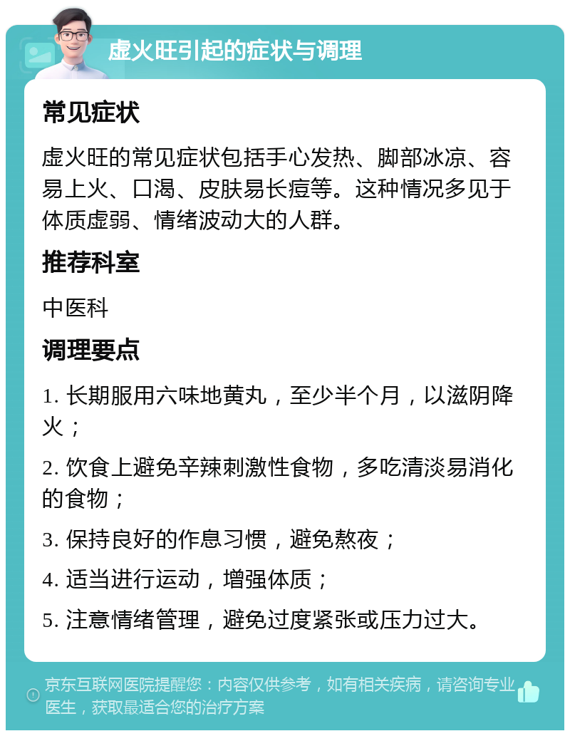 虚火旺引起的症状与调理 常见症状 虚火旺的常见症状包括手心发热、脚部冰凉、容易上火、口渴、皮肤易长痘等。这种情况多见于体质虚弱、情绪波动大的人群。 推荐科室 中医科 调理要点 1. 长期服用六味地黄丸，至少半个月，以滋阴降火； 2. 饮食上避免辛辣刺激性食物，多吃清淡易消化的食物； 3. 保持良好的作息习惯，避免熬夜； 4. 适当进行运动，增强体质； 5. 注意情绪管理，避免过度紧张或压力过大。