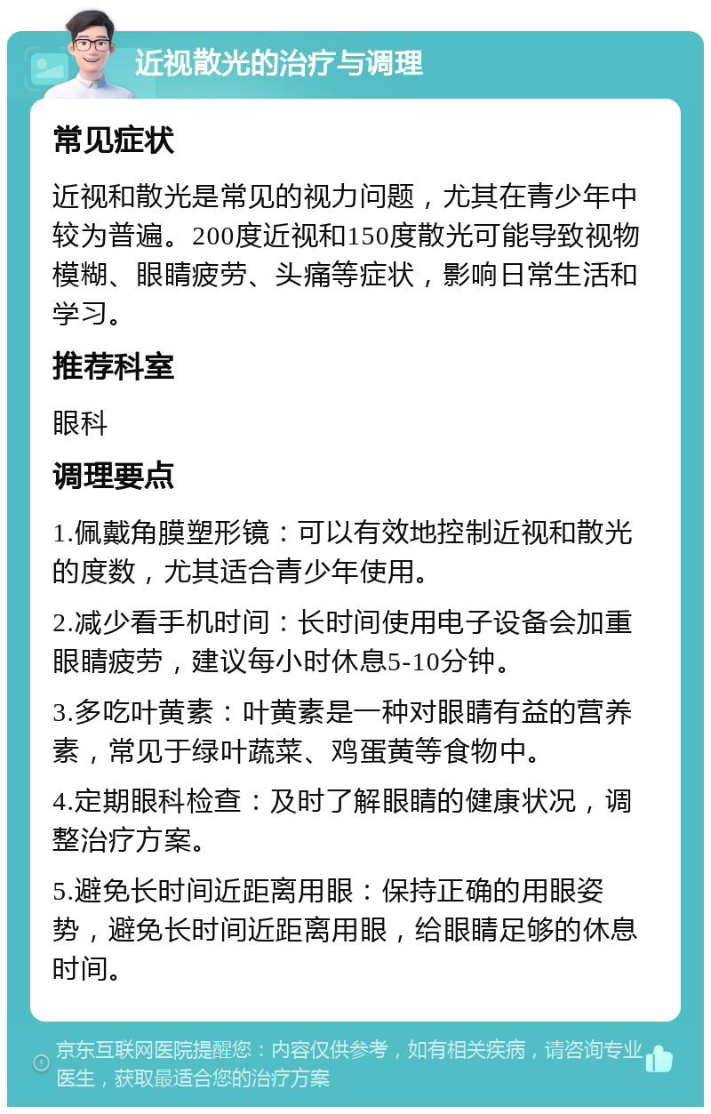 近视散光的治疗与调理 常见症状 近视和散光是常见的视力问题，尤其在青少年中较为普遍。200度近视和150度散光可能导致视物模糊、眼睛疲劳、头痛等症状，影响日常生活和学习。 推荐科室 眼科 调理要点 1.佩戴角膜塑形镜：可以有效地控制近视和散光的度数，尤其适合青少年使用。 2.减少看手机时间：长时间使用电子设备会加重眼睛疲劳，建议每小时休息5-10分钟。 3.多吃叶黄素：叶黄素是一种对眼睛有益的营养素，常见于绿叶蔬菜、鸡蛋黄等食物中。 4.定期眼科检查：及时了解眼睛的健康状况，调整治疗方案。 5.避免长时间近距离用眼：保持正确的用眼姿势，避免长时间近距离用眼，给眼睛足够的休息时间。