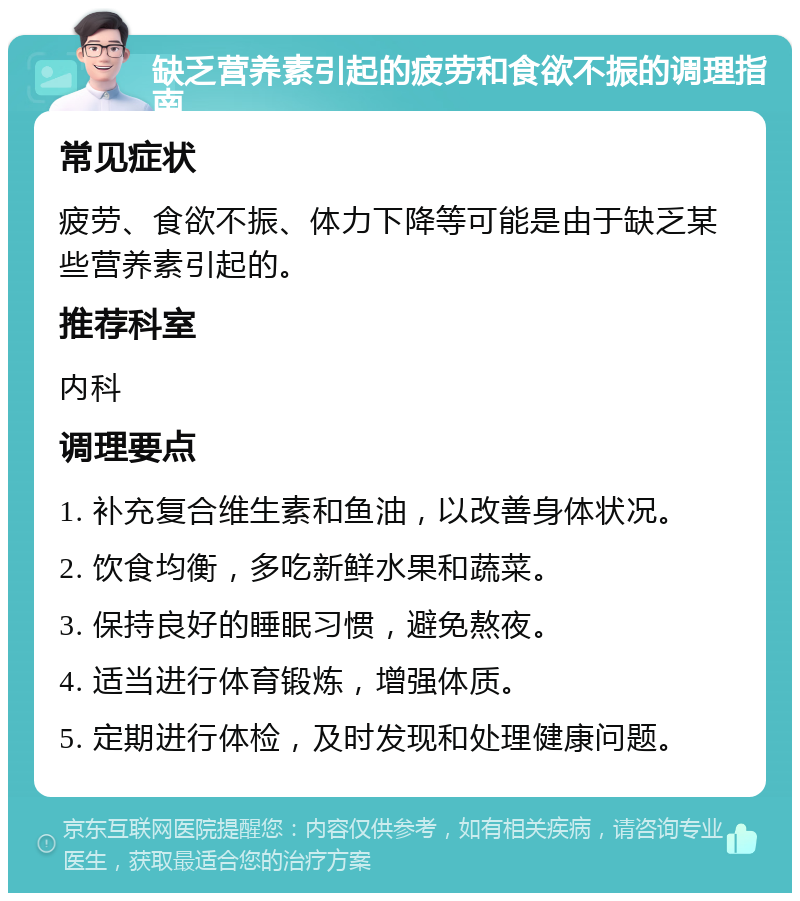 缺乏营养素引起的疲劳和食欲不振的调理指南 常见症状 疲劳、食欲不振、体力下降等可能是由于缺乏某些营养素引起的。 推荐科室 内科 调理要点 1. 补充复合维生素和鱼油，以改善身体状况。 2. 饮食均衡，多吃新鲜水果和蔬菜。 3. 保持良好的睡眠习惯，避免熬夜。 4. 适当进行体育锻炼，增强体质。 5. 定期进行体检，及时发现和处理健康问题。