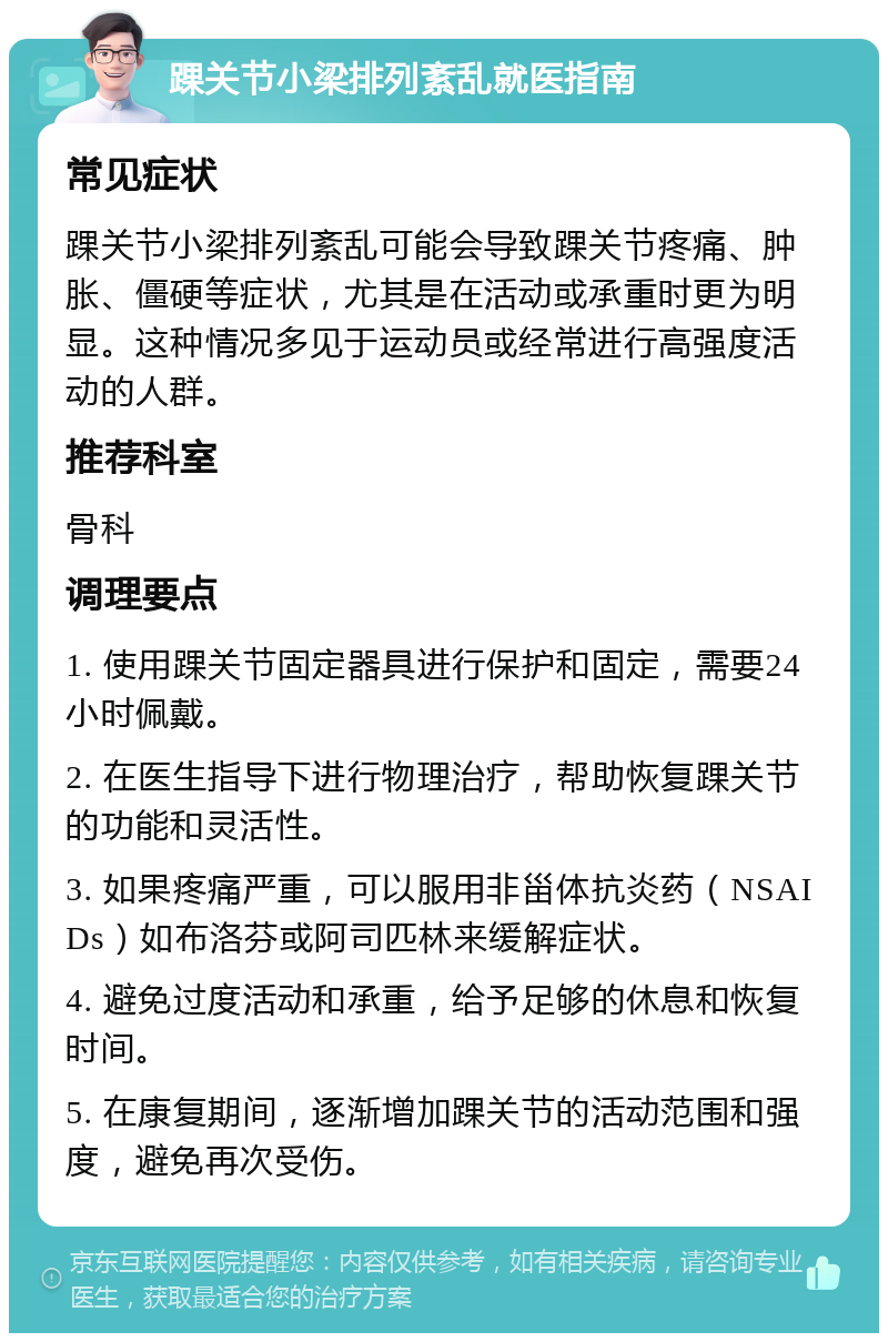 踝关节小梁排列紊乱就医指南 常见症状 踝关节小梁排列紊乱可能会导致踝关节疼痛、肿胀、僵硬等症状，尤其是在活动或承重时更为明显。这种情况多见于运动员或经常进行高强度活动的人群。 推荐科室 骨科 调理要点 1. 使用踝关节固定器具进行保护和固定，需要24小时佩戴。 2. 在医生指导下进行物理治疗，帮助恢复踝关节的功能和灵活性。 3. 如果疼痛严重，可以服用非甾体抗炎药（NSAIDs）如布洛芬或阿司匹林来缓解症状。 4. 避免过度活动和承重，给予足够的休息和恢复时间。 5. 在康复期间，逐渐增加踝关节的活动范围和强度，避免再次受伤。