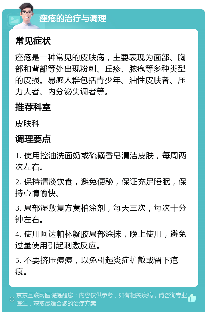 痤疮的治疗与调理 常见症状 痤疮是一种常见的皮肤病，主要表现为面部、胸部和背部等处出现粉刺、丘疹、脓疱等多种类型的皮损。易感人群包括青少年、油性皮肤者、压力大者、内分泌失调者等。 推荐科室 皮肤科 调理要点 1. 使用控油洗面奶或硫磺香皂清洁皮肤，每周两次左右。 2. 保持清淡饮食，避免便秘，保证充足睡眠，保持心情愉快。 3. 局部湿敷复方黄柏涂剂，每天三次，每次十分钟左右。 4. 使用阿达帕林凝胶局部涂抹，晚上使用，避免过量使用引起刺激反应。 5. 不要挤压痘痘，以免引起炎症扩散或留下疤痕。