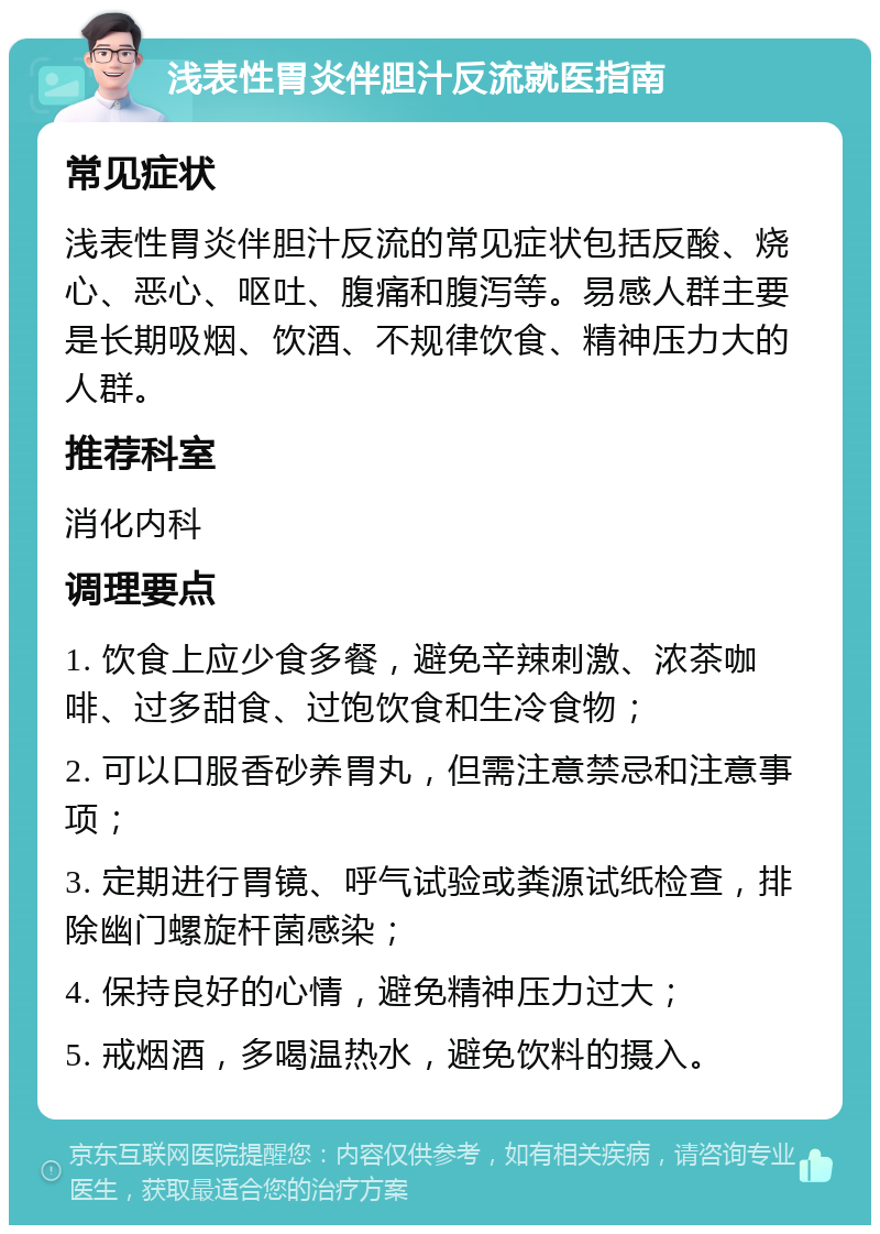 浅表性胃炎伴胆汁反流就医指南 常见症状 浅表性胃炎伴胆汁反流的常见症状包括反酸、烧心、恶心、呕吐、腹痛和腹泻等。易感人群主要是长期吸烟、饮酒、不规律饮食、精神压力大的人群。 推荐科室 消化内科 调理要点 1. 饮食上应少食多餐，避免辛辣刺激、浓茶咖啡、过多甜食、过饱饮食和生冷食物； 2. 可以口服香砂养胃丸，但需注意禁忌和注意事项； 3. 定期进行胃镜、呼气试验或粪源试纸检查，排除幽门螺旋杆菌感染； 4. 保持良好的心情，避免精神压力过大； 5. 戒烟酒，多喝温热水，避免饮料的摄入。