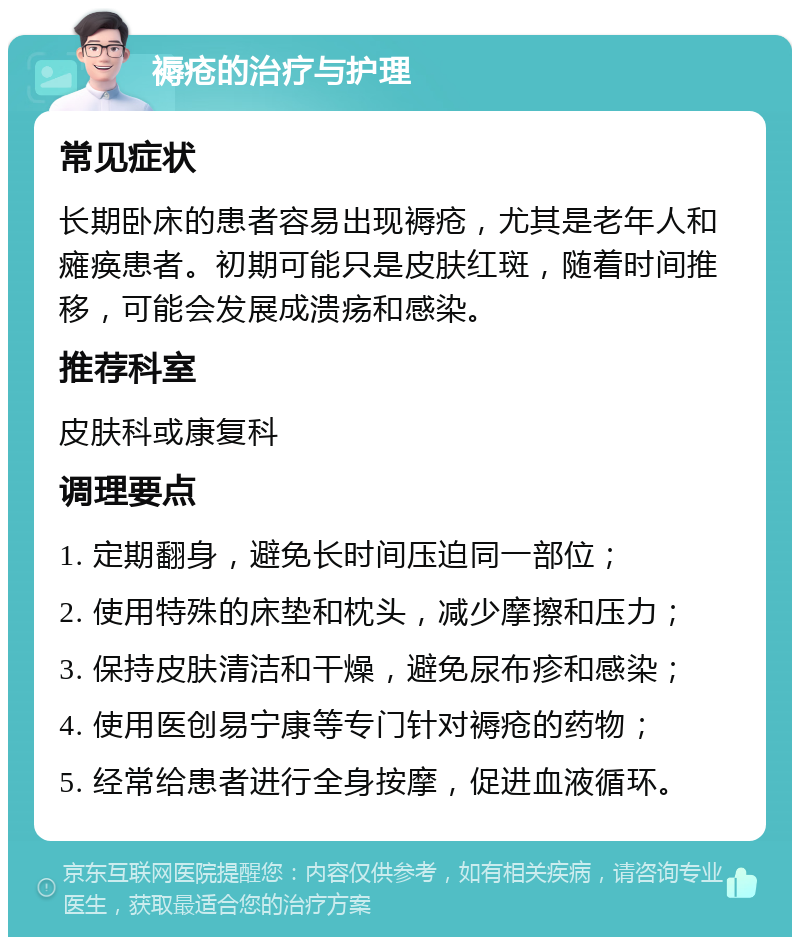 褥疮的治疗与护理 常见症状 长期卧床的患者容易出现褥疮，尤其是老年人和瘫痪患者。初期可能只是皮肤红斑，随着时间推移，可能会发展成溃疡和感染。 推荐科室 皮肤科或康复科 调理要点 1. 定期翻身，避免长时间压迫同一部位； 2. 使用特殊的床垫和枕头，减少摩擦和压力； 3. 保持皮肤清洁和干燥，避免尿布疹和感染； 4. 使用医创易宁康等专门针对褥疮的药物； 5. 经常给患者进行全身按摩，促进血液循环。