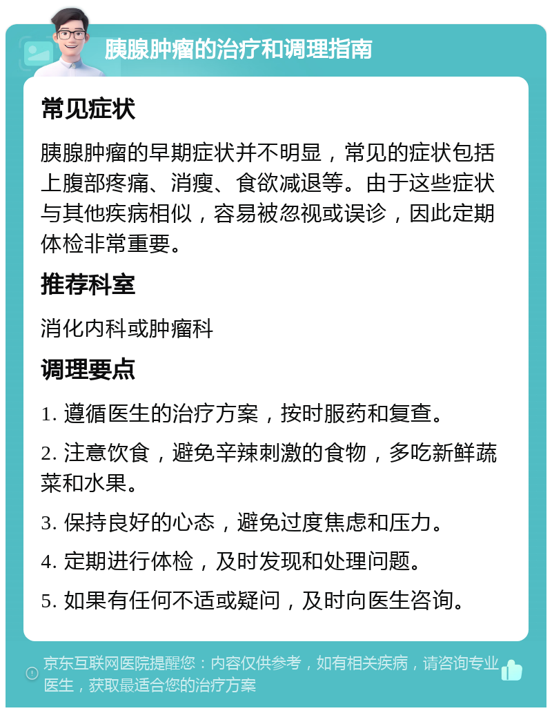 胰腺肿瘤的治疗和调理指南 常见症状 胰腺肿瘤的早期症状并不明显，常见的症状包括上腹部疼痛、消瘦、食欲减退等。由于这些症状与其他疾病相似，容易被忽视或误诊，因此定期体检非常重要。 推荐科室 消化内科或肿瘤科 调理要点 1. 遵循医生的治疗方案，按时服药和复查。 2. 注意饮食，避免辛辣刺激的食物，多吃新鲜蔬菜和水果。 3. 保持良好的心态，避免过度焦虑和压力。 4. 定期进行体检，及时发现和处理问题。 5. 如果有任何不适或疑问，及时向医生咨询。