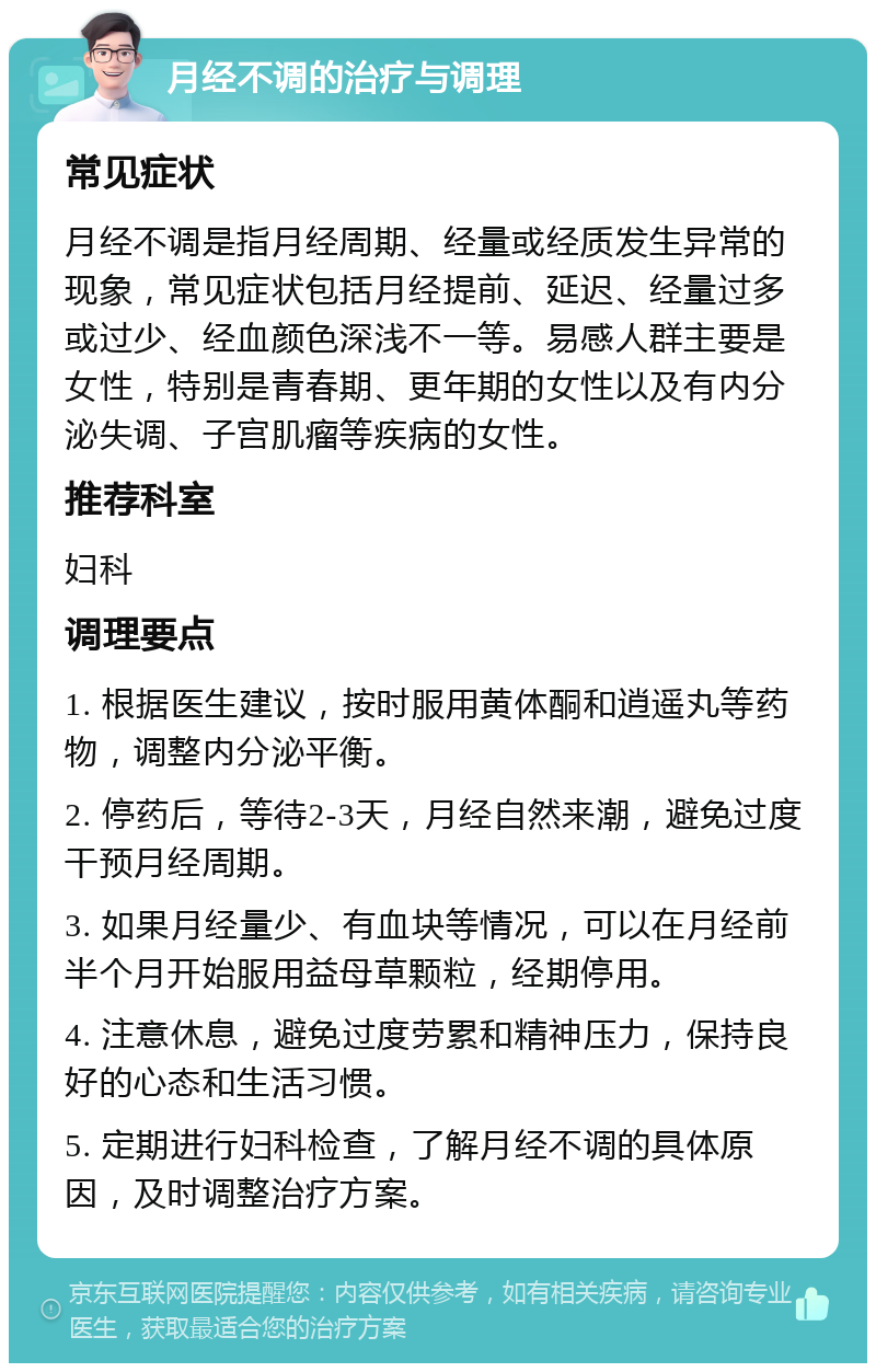 月经不调的治疗与调理 常见症状 月经不调是指月经周期、经量或经质发生异常的现象，常见症状包括月经提前、延迟、经量过多或过少、经血颜色深浅不一等。易感人群主要是女性，特别是青春期、更年期的女性以及有内分泌失调、子宫肌瘤等疾病的女性。 推荐科室 妇科 调理要点 1. 根据医生建议，按时服用黄体酮和逍遥丸等药物，调整内分泌平衡。 2. 停药后，等待2-3天，月经自然来潮，避免过度干预月经周期。 3. 如果月经量少、有血块等情况，可以在月经前半个月开始服用益母草颗粒，经期停用。 4. 注意休息，避免过度劳累和精神压力，保持良好的心态和生活习惯。 5. 定期进行妇科检查，了解月经不调的具体原因，及时调整治疗方案。