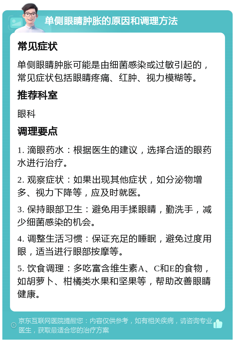 单侧眼睛肿胀的原因和调理方法 常见症状 单侧眼睛肿胀可能是由细菌感染或过敏引起的，常见症状包括眼睛疼痛、红肿、视力模糊等。 推荐科室 眼科 调理要点 1. 滴眼药水：根据医生的建议，选择合适的眼药水进行治疗。 2. 观察症状：如果出现其他症状，如分泌物增多、视力下降等，应及时就医。 3. 保持眼部卫生：避免用手揉眼睛，勤洗手，减少细菌感染的机会。 4. 调整生活习惯：保证充足的睡眠，避免过度用眼，适当进行眼部按摩等。 5. 饮食调理：多吃富含维生素A、C和E的食物，如胡萝卜、柑橘类水果和坚果等，帮助改善眼睛健康。