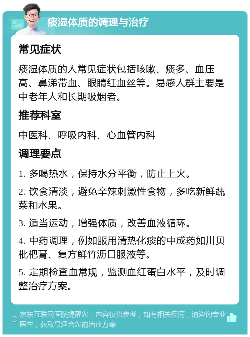 痰湿体质的调理与治疗 常见症状 痰湿体质的人常见症状包括咳嗽、痰多、血压高、鼻涕带血、眼睛红血丝等。易感人群主要是中老年人和长期吸烟者。 推荐科室 中医科、呼吸内科、心血管内科 调理要点 1. 多喝热水，保持水分平衡，防止上火。 2. 饮食清淡，避免辛辣刺激性食物，多吃新鲜蔬菜和水果。 3. 适当运动，增强体质，改善血液循环。 4. 中药调理，例如服用清热化痰的中成药如川贝枇杷膏、复方鲜竹沥口服液等。 5. 定期检查血常规，监测血红蛋白水平，及时调整治疗方案。