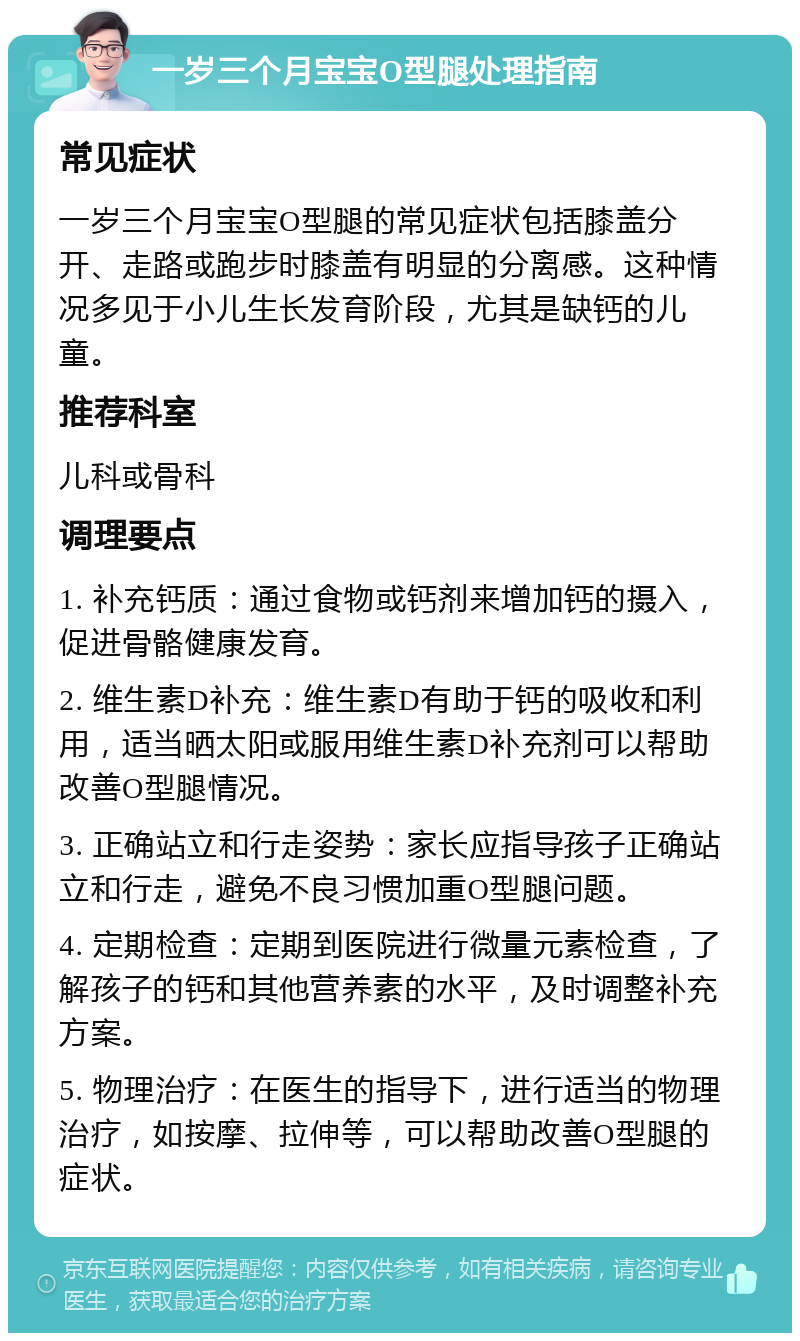 一岁三个月宝宝O型腿处理指南 常见症状 一岁三个月宝宝O型腿的常见症状包括膝盖分开、走路或跑步时膝盖有明显的分离感。这种情况多见于小儿生长发育阶段，尤其是缺钙的儿童。 推荐科室 儿科或骨科 调理要点 1. 补充钙质：通过食物或钙剂来增加钙的摄入，促进骨骼健康发育。 2. 维生素D补充：维生素D有助于钙的吸收和利用，适当晒太阳或服用维生素D补充剂可以帮助改善O型腿情况。 3. 正确站立和行走姿势：家长应指导孩子正确站立和行走，避免不良习惯加重O型腿问题。 4. 定期检查：定期到医院进行微量元素检查，了解孩子的钙和其他营养素的水平，及时调整补充方案。 5. 物理治疗：在医生的指导下，进行适当的物理治疗，如按摩、拉伸等，可以帮助改善O型腿的症状。