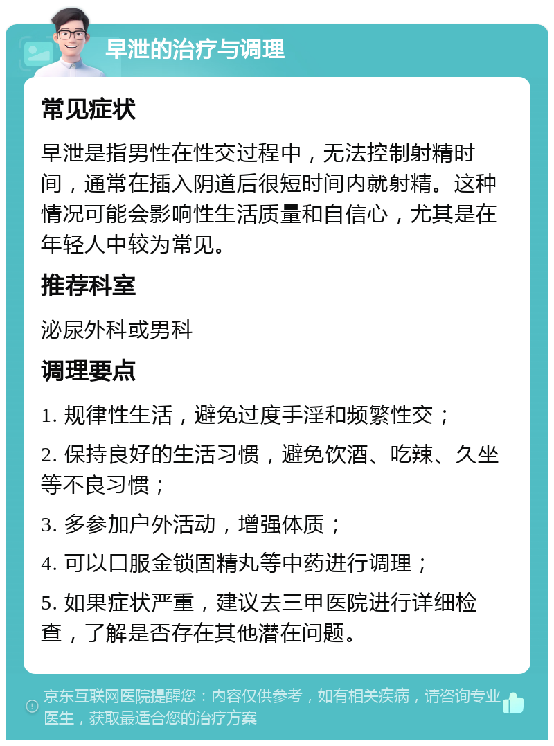 早泄的治疗与调理 常见症状 早泄是指男性在性交过程中，无法控制射精时间，通常在插入阴道后很短时间内就射精。这种情况可能会影响性生活质量和自信心，尤其是在年轻人中较为常见。 推荐科室 泌尿外科或男科 调理要点 1. 规律性生活，避免过度手淫和频繁性交； 2. 保持良好的生活习惯，避免饮酒、吃辣、久坐等不良习惯； 3. 多参加户外活动，增强体质； 4. 可以口服金锁固精丸等中药进行调理； 5. 如果症状严重，建议去三甲医院进行详细检查，了解是否存在其他潜在问题。