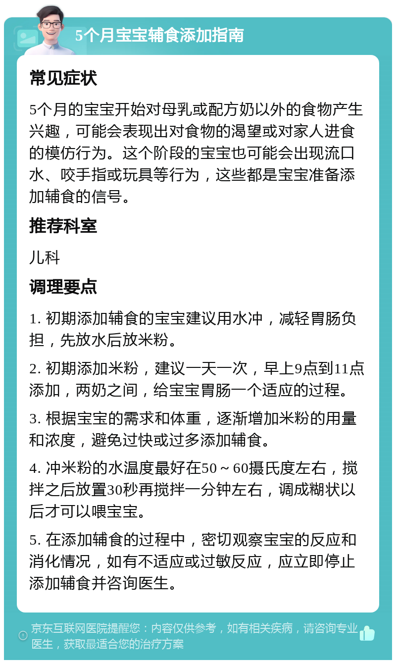 5个月宝宝辅食添加指南 常见症状 5个月的宝宝开始对母乳或配方奶以外的食物产生兴趣，可能会表现出对食物的渴望或对家人进食的模仿行为。这个阶段的宝宝也可能会出现流口水、咬手指或玩具等行为，这些都是宝宝准备添加辅食的信号。 推荐科室 儿科 调理要点 1. 初期添加辅食的宝宝建议用水冲，减轻胃肠负担，先放水后放米粉。 2. 初期添加米粉，建议一天一次，早上9点到11点添加，两奶之间，给宝宝胃肠一个适应的过程。 3. 根据宝宝的需求和体重，逐渐增加米粉的用量和浓度，避免过快或过多添加辅食。 4. 冲米粉的水温度最好在50～60摄氏度左右，搅拌之后放置30秒再搅拌一分钟左右，调成糊状以后才可以喂宝宝。 5. 在添加辅食的过程中，密切观察宝宝的反应和消化情况，如有不适应或过敏反应，应立即停止添加辅食并咨询医生。