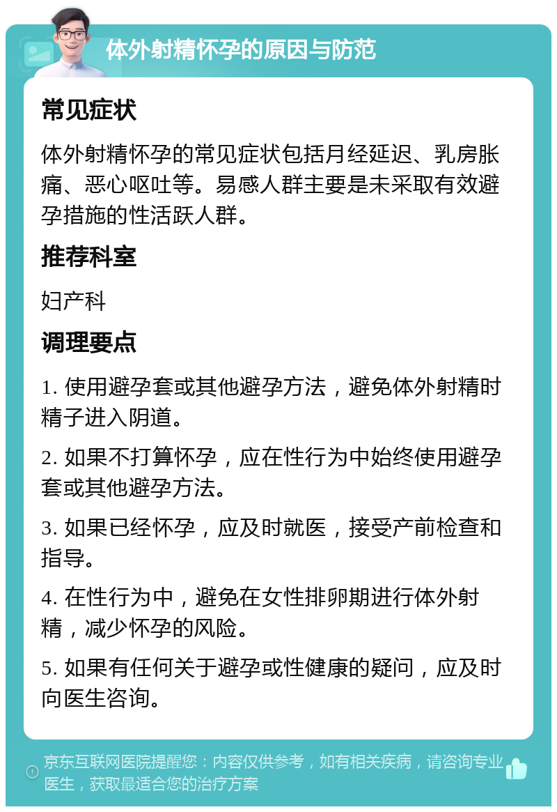 体外射精怀孕的原因与防范 常见症状 体外射精怀孕的常见症状包括月经延迟、乳房胀痛、恶心呕吐等。易感人群主要是未采取有效避孕措施的性活跃人群。 推荐科室 妇产科 调理要点 1. 使用避孕套或其他避孕方法，避免体外射精时精子进入阴道。 2. 如果不打算怀孕，应在性行为中始终使用避孕套或其他避孕方法。 3. 如果已经怀孕，应及时就医，接受产前检查和指导。 4. 在性行为中，避免在女性排卵期进行体外射精，减少怀孕的风险。 5. 如果有任何关于避孕或性健康的疑问，应及时向医生咨询。