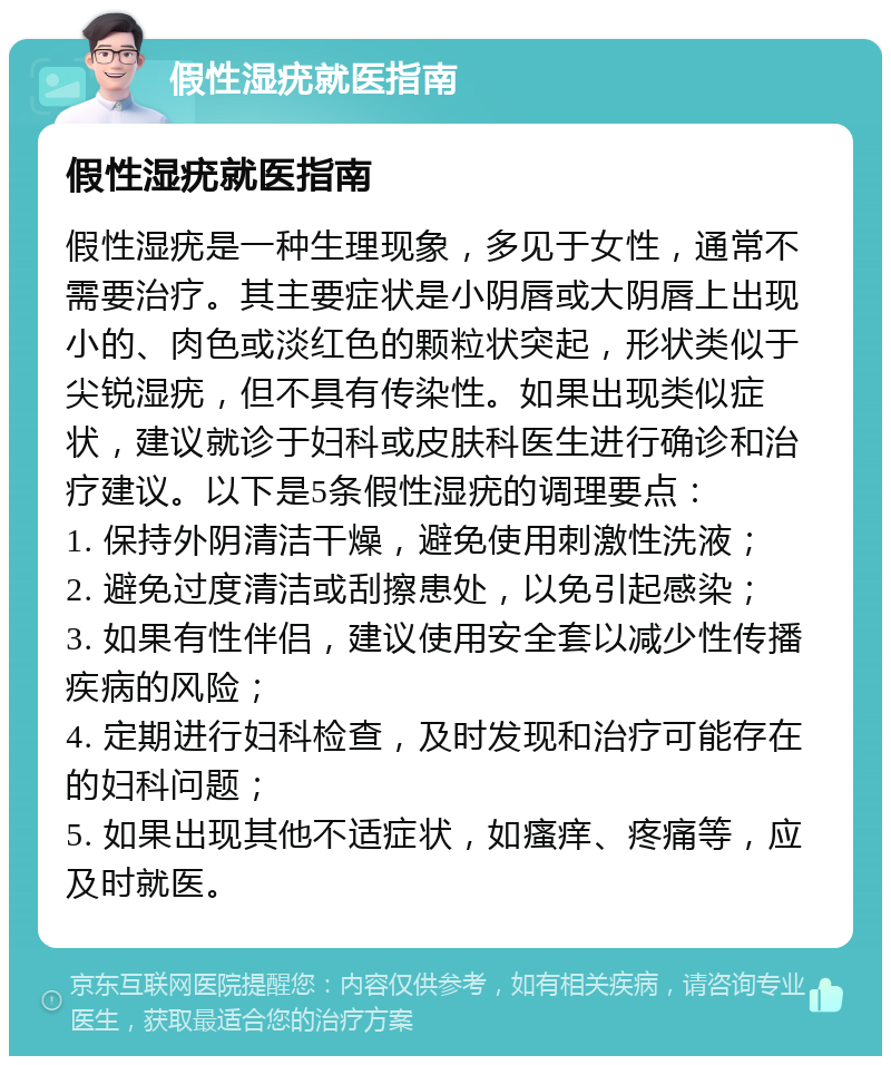 假性湿疣就医指南 假性湿疣就医指南 假性湿疣是一种生理现象，多见于女性，通常不需要治疗。其主要症状是小阴唇或大阴唇上出现小的、肉色或淡红色的颗粒状突起，形状类似于尖锐湿疣，但不具有传染性。如果出现类似症状，建议就诊于妇科或皮肤科医生进行确诊和治疗建议。以下是5条假性湿疣的调理要点： 1. 保持外阴清洁干燥，避免使用刺激性洗液； 2. 避免过度清洁或刮擦患处，以免引起感染； 3. 如果有性伴侣，建议使用安全套以减少性传播疾病的风险； 4. 定期进行妇科检查，及时发现和治疗可能存在的妇科问题； 5. 如果出现其他不适症状，如瘙痒、疼痛等，应及时就医。