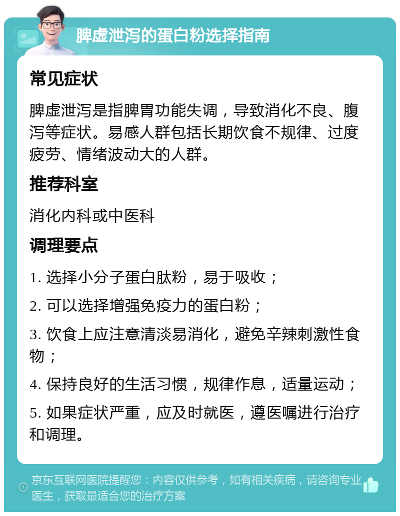 脾虚泄泻的蛋白粉选择指南 常见症状 脾虚泄泻是指脾胃功能失调，导致消化不良、腹泻等症状。易感人群包括长期饮食不规律、过度疲劳、情绪波动大的人群。 推荐科室 消化内科或中医科 调理要点 1. 选择小分子蛋白肽粉，易于吸收； 2. 可以选择增强免疫力的蛋白粉； 3. 饮食上应注意清淡易消化，避免辛辣刺激性食物； 4. 保持良好的生活习惯，规律作息，适量运动； 5. 如果症状严重，应及时就医，遵医嘱进行治疗和调理。