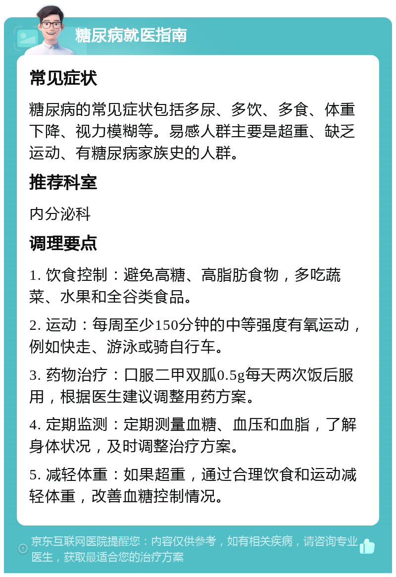 糖尿病就医指南 常见症状 糖尿病的常见症状包括多尿、多饮、多食、体重下降、视力模糊等。易感人群主要是超重、缺乏运动、有糖尿病家族史的人群。 推荐科室 内分泌科 调理要点 1. 饮食控制：避免高糖、高脂肪食物，多吃蔬菜、水果和全谷类食品。 2. 运动：每周至少150分钟的中等强度有氧运动，例如快走、游泳或骑自行车。 3. 药物治疗：口服二甲双胍0.5g每天两次饭后服用，根据医生建议调整用药方案。 4. 定期监测：定期测量血糖、血压和血脂，了解身体状况，及时调整治疗方案。 5. 减轻体重：如果超重，通过合理饮食和运动减轻体重，改善血糖控制情况。