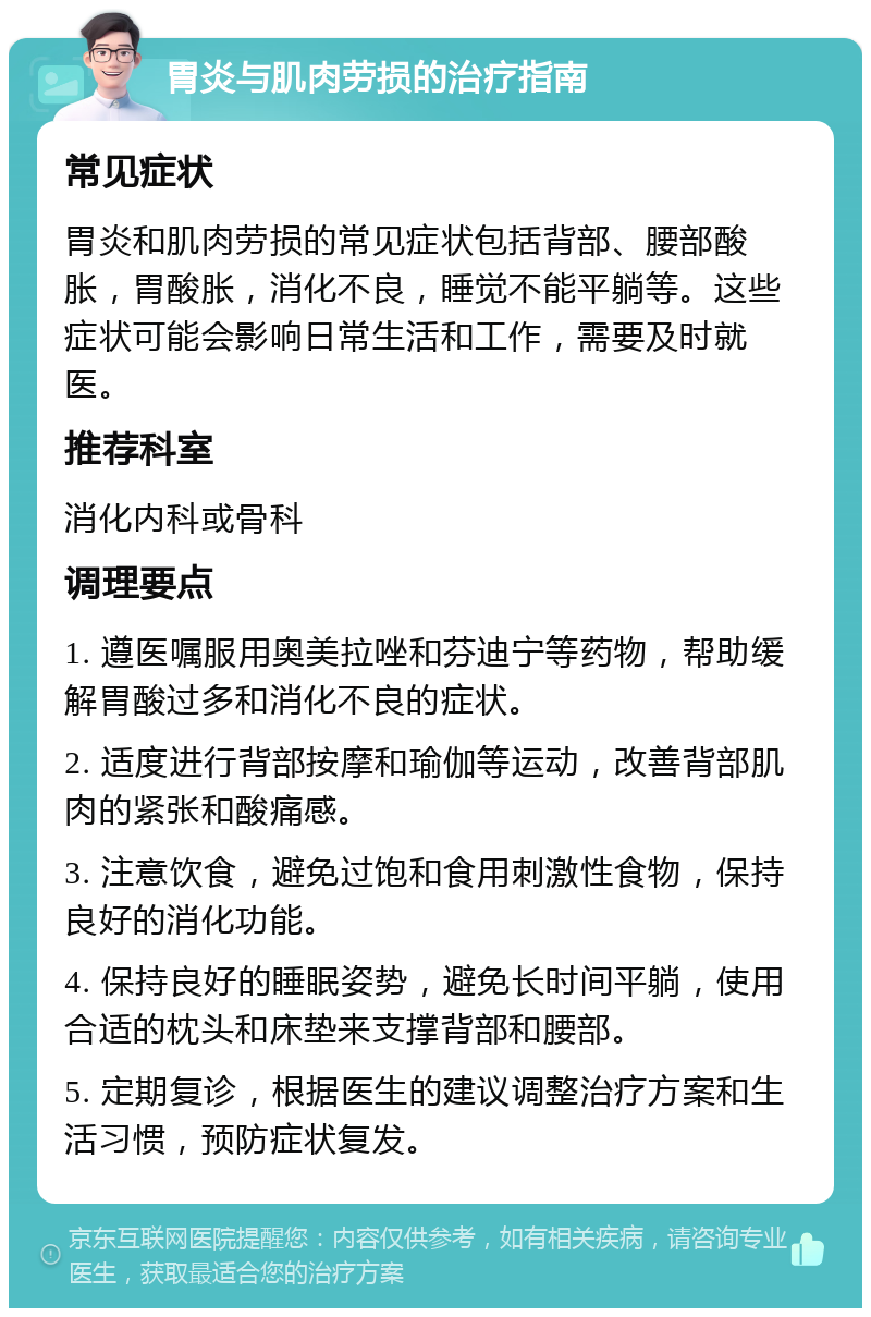 胃炎与肌肉劳损的治疗指南 常见症状 胃炎和肌肉劳损的常见症状包括背部、腰部酸胀，胃酸胀，消化不良，睡觉不能平躺等。这些症状可能会影响日常生活和工作，需要及时就医。 推荐科室 消化内科或骨科 调理要点 1. 遵医嘱服用奥美拉唑和芬迪宁等药物，帮助缓解胃酸过多和消化不良的症状。 2. 适度进行背部按摩和瑜伽等运动，改善背部肌肉的紧张和酸痛感。 3. 注意饮食，避免过饱和食用刺激性食物，保持良好的消化功能。 4. 保持良好的睡眠姿势，避免长时间平躺，使用合适的枕头和床垫来支撑背部和腰部。 5. 定期复诊，根据医生的建议调整治疗方案和生活习惯，预防症状复发。