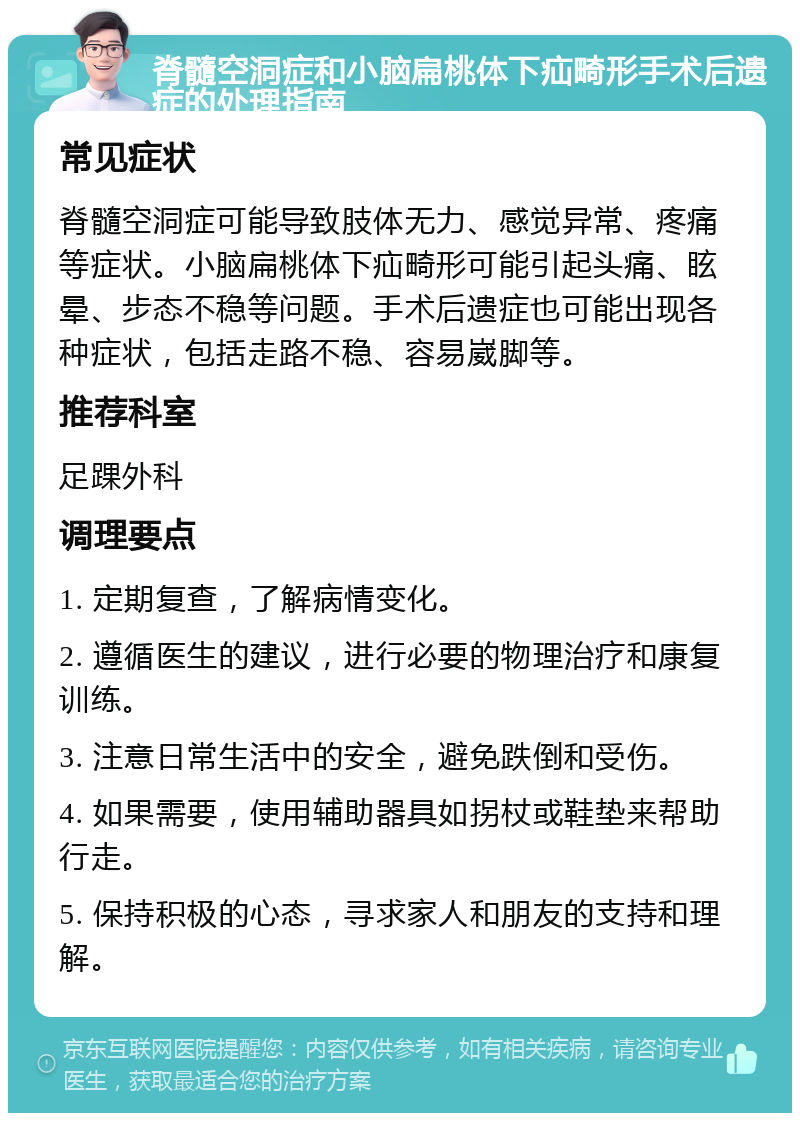 脊髓空洞症和小脑扁桃体下疝畸形手术后遗症的处理指南 常见症状 脊髓空洞症可能导致肢体无力、感觉异常、疼痛等症状。小脑扁桃体下疝畸形可能引起头痛、眩晕、步态不稳等问题。手术后遗症也可能出现各种症状，包括走路不稳、容易崴脚等。 推荐科室 足踝外科 调理要点 1. 定期复查，了解病情变化。 2. 遵循医生的建议，进行必要的物理治疗和康复训练。 3. 注意日常生活中的安全，避免跌倒和受伤。 4. 如果需要，使用辅助器具如拐杖或鞋垫来帮助行走。 5. 保持积极的心态，寻求家人和朋友的支持和理解。