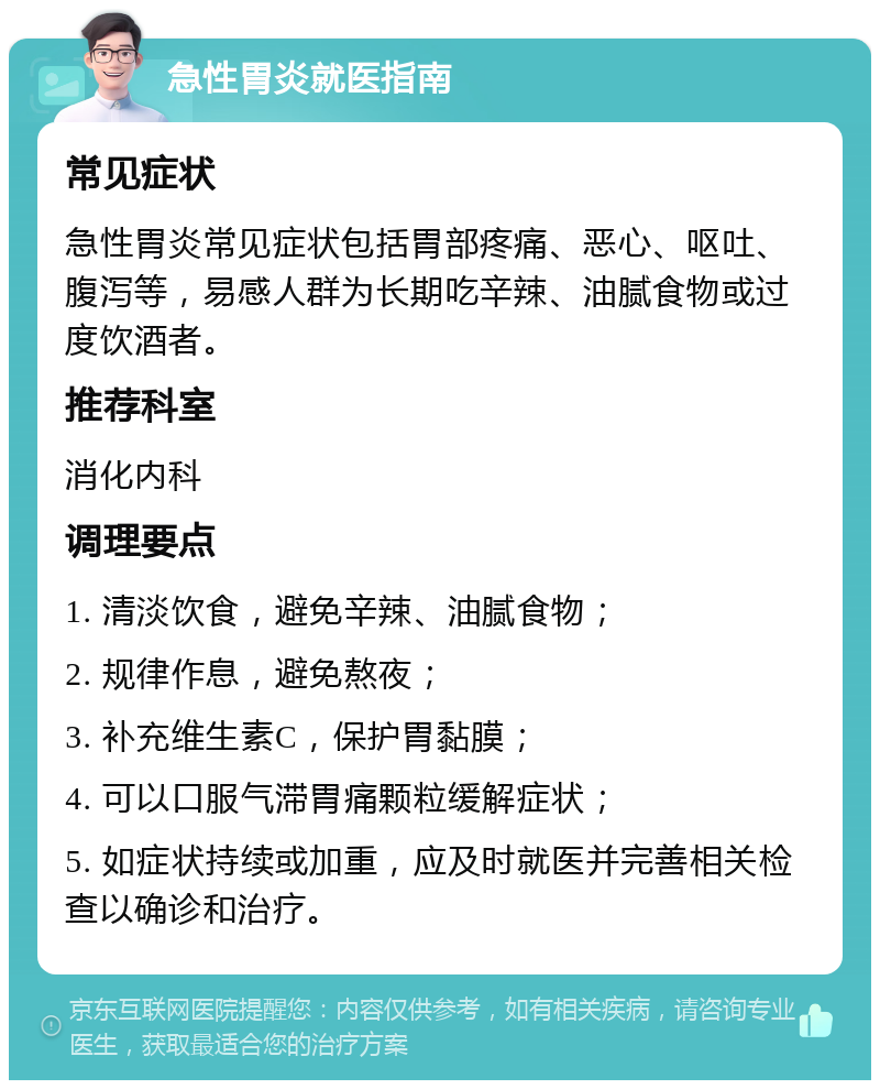 急性胃炎就医指南 常见症状 急性胃炎常见症状包括胃部疼痛、恶心、呕吐、腹泻等，易感人群为长期吃辛辣、油腻食物或过度饮酒者。 推荐科室 消化内科 调理要点 1. 清淡饮食，避免辛辣、油腻食物； 2. 规律作息，避免熬夜； 3. 补充维生素C，保护胃黏膜； 4. 可以口服气滞胃痛颗粒缓解症状； 5. 如症状持续或加重，应及时就医并完善相关检查以确诊和治疗。