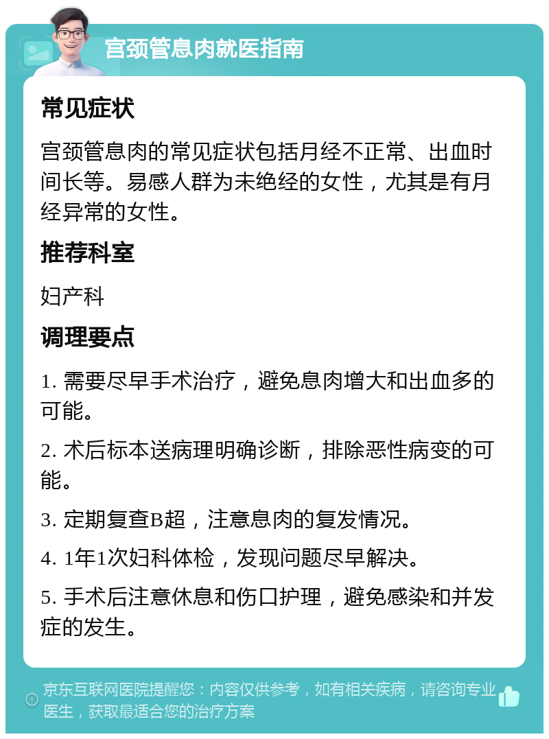 宫颈管息肉就医指南 常见症状 宫颈管息肉的常见症状包括月经不正常、出血时间长等。易感人群为未绝经的女性，尤其是有月经异常的女性。 推荐科室 妇产科 调理要点 1. 需要尽早手术治疗，避免息肉增大和出血多的可能。 2. 术后标本送病理明确诊断，排除恶性病变的可能。 3. 定期复查B超，注意息肉的复发情况。 4. 1年1次妇科体检，发现问题尽早解决。 5. 手术后注意休息和伤口护理，避免感染和并发症的发生。