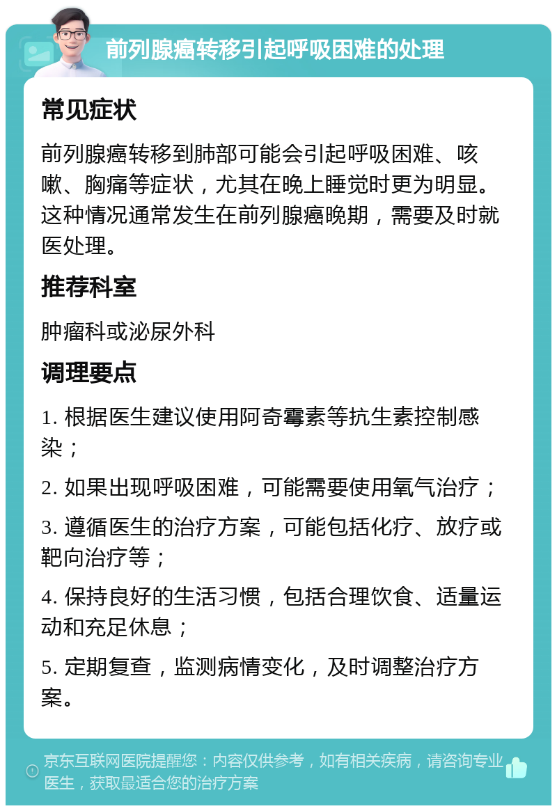 前列腺癌转移引起呼吸困难的处理 常见症状 前列腺癌转移到肺部可能会引起呼吸困难、咳嗽、胸痛等症状，尤其在晚上睡觉时更为明显。这种情况通常发生在前列腺癌晚期，需要及时就医处理。 推荐科室 肿瘤科或泌尿外科 调理要点 1. 根据医生建议使用阿奇霉素等抗生素控制感染； 2. 如果出现呼吸困难，可能需要使用氧气治疗； 3. 遵循医生的治疗方案，可能包括化疗、放疗或靶向治疗等； 4. 保持良好的生活习惯，包括合理饮食、适量运动和充足休息； 5. 定期复查，监测病情变化，及时调整治疗方案。