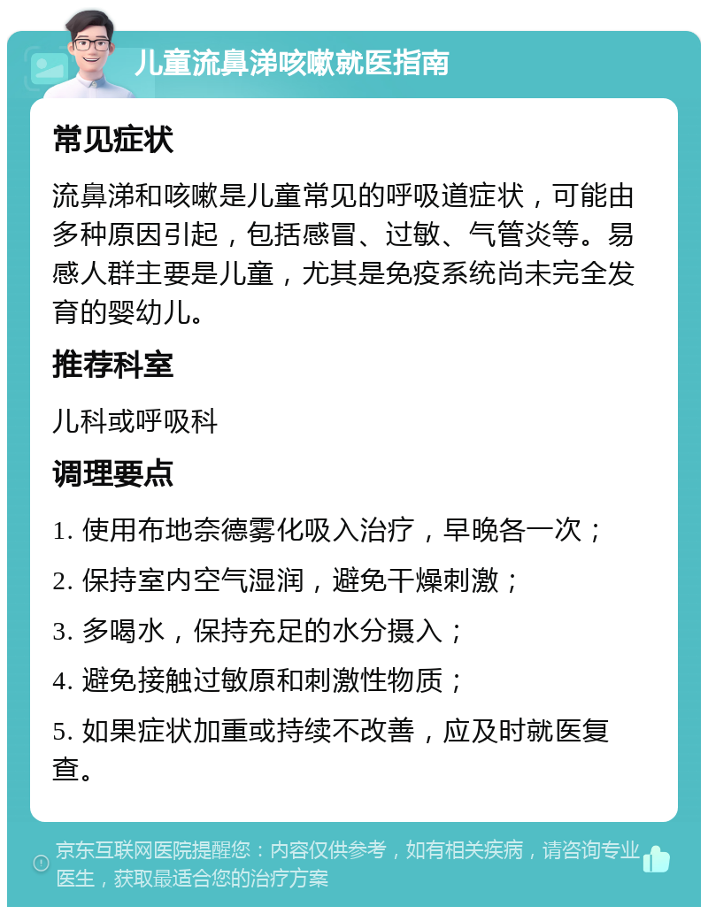 儿童流鼻涕咳嗽就医指南 常见症状 流鼻涕和咳嗽是儿童常见的呼吸道症状，可能由多种原因引起，包括感冒、过敏、气管炎等。易感人群主要是儿童，尤其是免疫系统尚未完全发育的婴幼儿。 推荐科室 儿科或呼吸科 调理要点 1. 使用布地奈德雾化吸入治疗，早晚各一次； 2. 保持室内空气湿润，避免干燥刺激； 3. 多喝水，保持充足的水分摄入； 4. 避免接触过敏原和刺激性物质； 5. 如果症状加重或持续不改善，应及时就医复查。