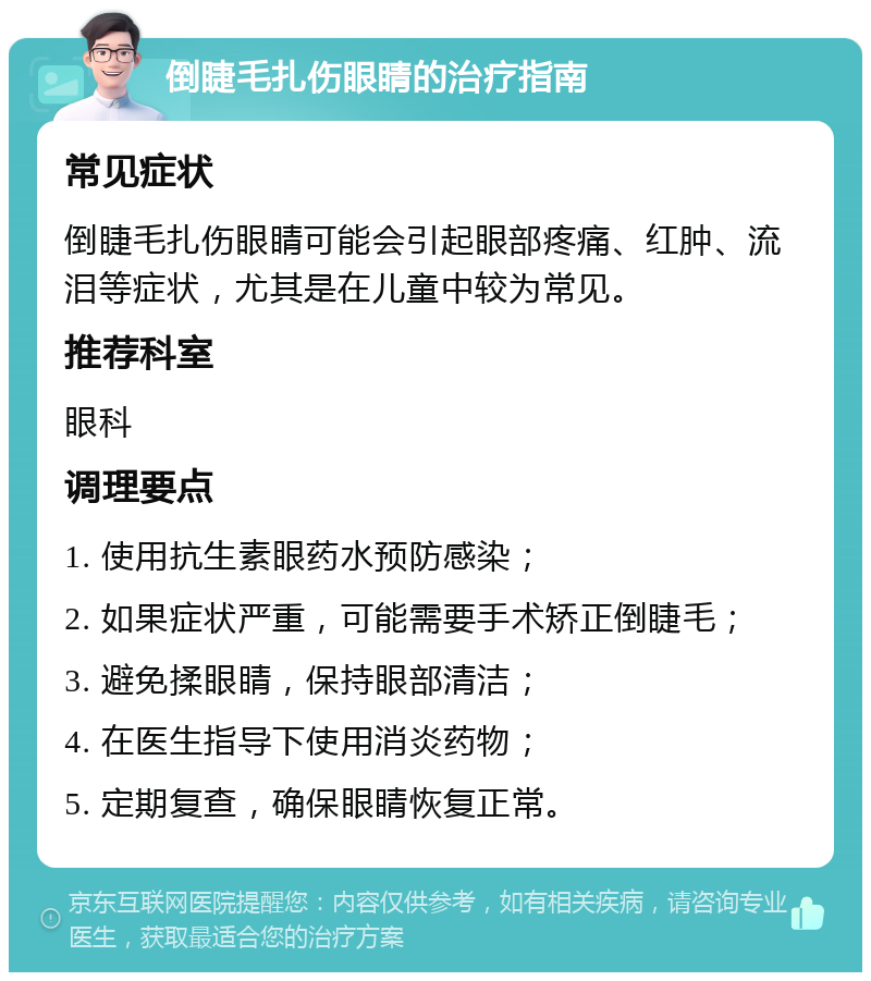 倒睫毛扎伤眼睛的治疗指南 常见症状 倒睫毛扎伤眼睛可能会引起眼部疼痛、红肿、流泪等症状，尤其是在儿童中较为常见。 推荐科室 眼科 调理要点 1. 使用抗生素眼药水预防感染； 2. 如果症状严重，可能需要手术矫正倒睫毛； 3. 避免揉眼睛，保持眼部清洁； 4. 在医生指导下使用消炎药物； 5. 定期复查，确保眼睛恢复正常。