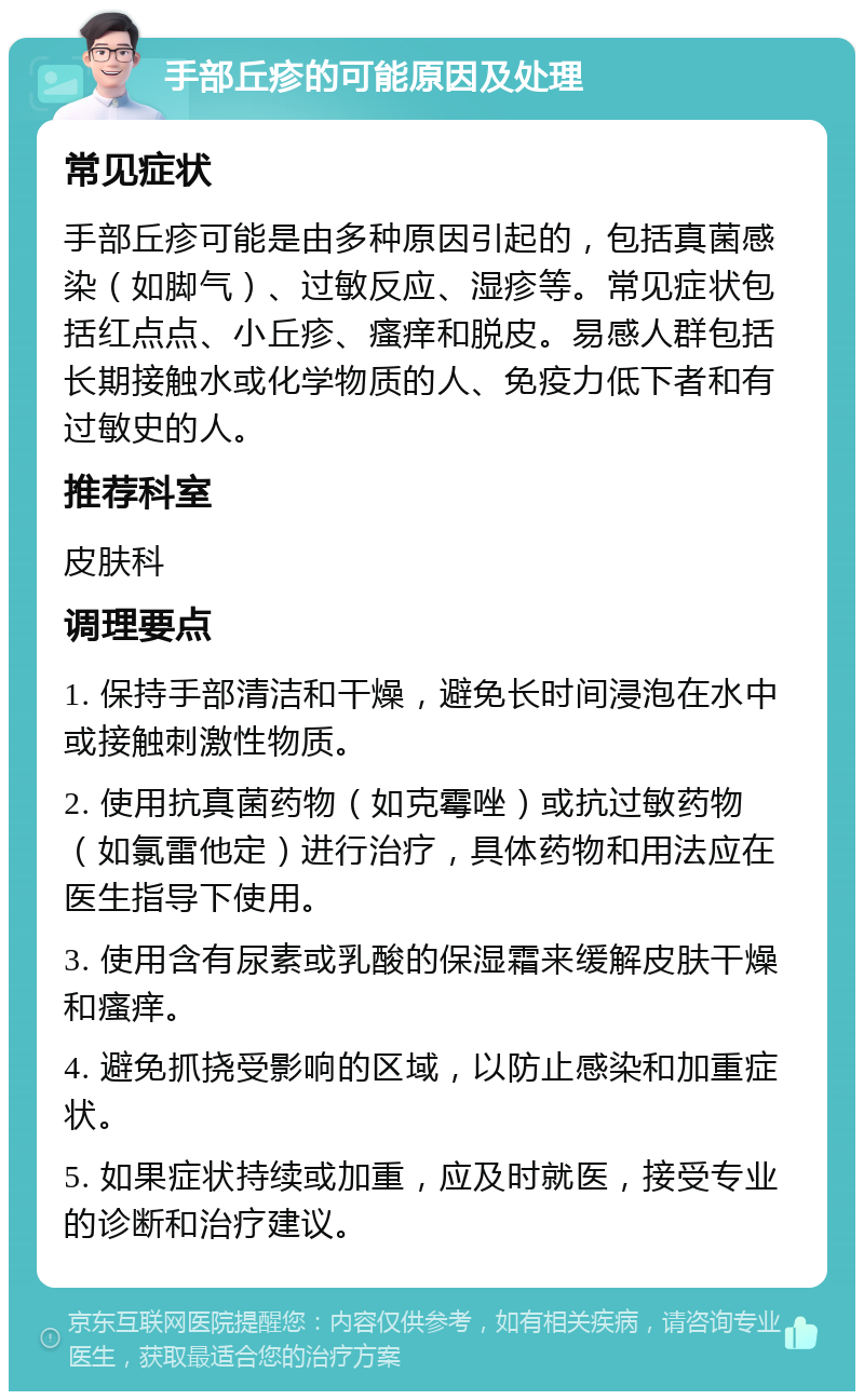 手部丘疹的可能原因及处理 常见症状 手部丘疹可能是由多种原因引起的，包括真菌感染（如脚气）、过敏反应、湿疹等。常见症状包括红点点、小丘疹、瘙痒和脱皮。易感人群包括长期接触水或化学物质的人、免疫力低下者和有过敏史的人。 推荐科室 皮肤科 调理要点 1. 保持手部清洁和干燥，避免长时间浸泡在水中或接触刺激性物质。 2. 使用抗真菌药物（如克霉唑）或抗过敏药物（如氯雷他定）进行治疗，具体药物和用法应在医生指导下使用。 3. 使用含有尿素或乳酸的保湿霜来缓解皮肤干燥和瘙痒。 4. 避免抓挠受影响的区域，以防止感染和加重症状。 5. 如果症状持续或加重，应及时就医，接受专业的诊断和治疗建议。