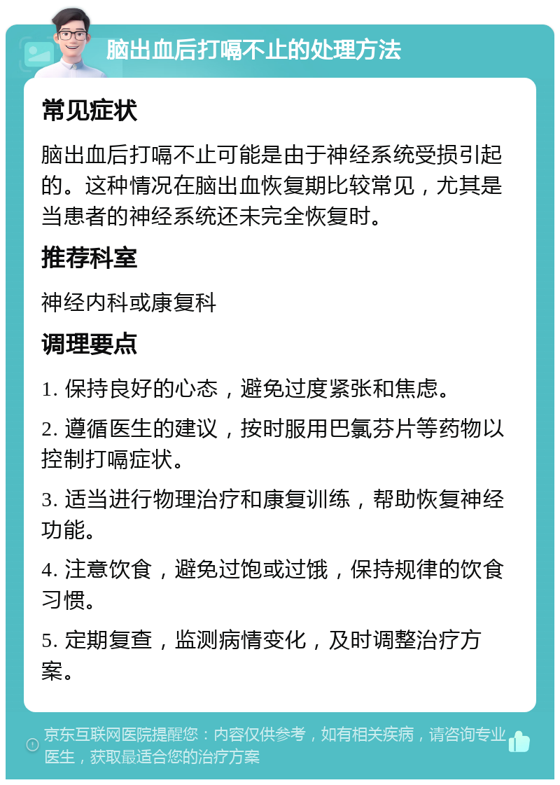 脑出血后打嗝不止的处理方法 常见症状 脑出血后打嗝不止可能是由于神经系统受损引起的。这种情况在脑出血恢复期比较常见，尤其是当患者的神经系统还未完全恢复时。 推荐科室 神经内科或康复科 调理要点 1. 保持良好的心态，避免过度紧张和焦虑。 2. 遵循医生的建议，按时服用巴氯芬片等药物以控制打嗝症状。 3. 适当进行物理治疗和康复训练，帮助恢复神经功能。 4. 注意饮食，避免过饱或过饿，保持规律的饮食习惯。 5. 定期复查，监测病情变化，及时调整治疗方案。