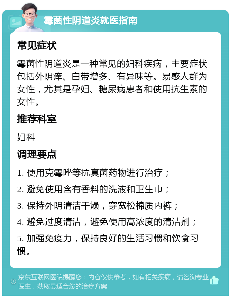 霉菌性阴道炎就医指南 常见症状 霉菌性阴道炎是一种常见的妇科疾病，主要症状包括外阴痒、白带增多、有异味等。易感人群为女性，尤其是孕妇、糖尿病患者和使用抗生素的女性。 推荐科室 妇科 调理要点 1. 使用克霉唑等抗真菌药物进行治疗； 2. 避免使用含有香料的洗液和卫生巾； 3. 保持外阴清洁干燥，穿宽松棉质内裤； 4. 避免过度清洁，避免使用高浓度的清洁剂； 5. 加强免疫力，保持良好的生活习惯和饮食习惯。