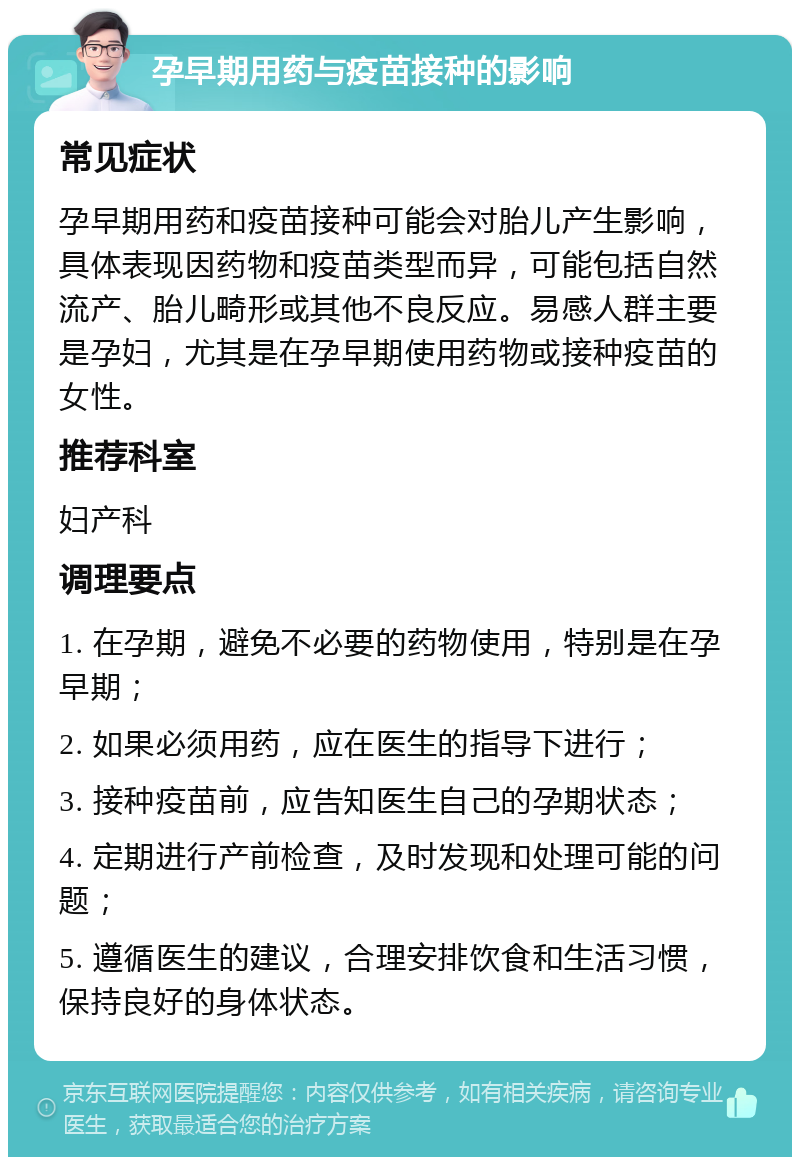 孕早期用药与疫苗接种的影响 常见症状 孕早期用药和疫苗接种可能会对胎儿产生影响，具体表现因药物和疫苗类型而异，可能包括自然流产、胎儿畸形或其他不良反应。易感人群主要是孕妇，尤其是在孕早期使用药物或接种疫苗的女性。 推荐科室 妇产科 调理要点 1. 在孕期，避免不必要的药物使用，特别是在孕早期； 2. 如果必须用药，应在医生的指导下进行； 3. 接种疫苗前，应告知医生自己的孕期状态； 4. 定期进行产前检查，及时发现和处理可能的问题； 5. 遵循医生的建议，合理安排饮食和生活习惯，保持良好的身体状态。