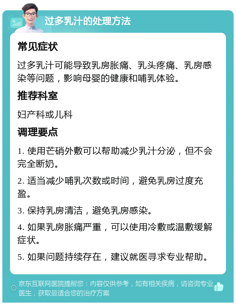 过多乳汁的处理方法 常见症状 过多乳汁可能导致乳房胀痛、乳头疼痛、乳房感染等问题，影响母婴的健康和哺乳体验。 推荐科室 妇产科或儿科 调理要点 1. 使用芒硝外敷可以帮助减少乳汁分泌，但不会完全断奶。 2. 适当减少哺乳次数或时间，避免乳房过度充盈。 3. 保持乳房清洁，避免乳房感染。 4. 如果乳房胀痛严重，可以使用冷敷或温敷缓解症状。 5. 如果问题持续存在，建议就医寻求专业帮助。