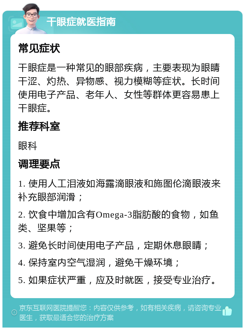 干眼症就医指南 常见症状 干眼症是一种常见的眼部疾病，主要表现为眼睛干涩、灼热、异物感、视力模糊等症状。长时间使用电子产品、老年人、女性等群体更容易患上干眼症。 推荐科室 眼科 调理要点 1. 使用人工泪液如海露滴眼液和施图伦滴眼液来补充眼部润滑； 2. 饮食中增加含有Omega-3脂肪酸的食物，如鱼类、坚果等； 3. 避免长时间使用电子产品，定期休息眼睛； 4. 保持室内空气湿润，避免干燥环境； 5. 如果症状严重，应及时就医，接受专业治疗。