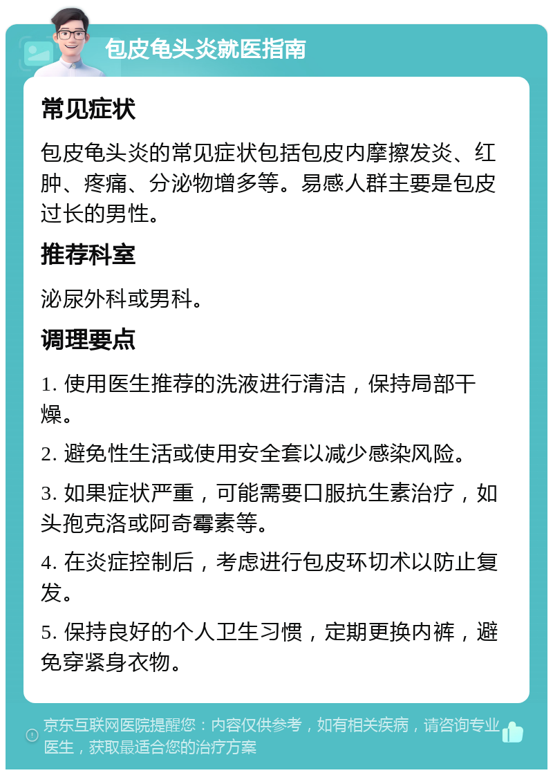 包皮龟头炎就医指南 常见症状 包皮龟头炎的常见症状包括包皮内摩擦发炎、红肿、疼痛、分泌物增多等。易感人群主要是包皮过长的男性。 推荐科室 泌尿外科或男科。 调理要点 1. 使用医生推荐的洗液进行清洁，保持局部干燥。 2. 避免性生活或使用安全套以减少感染风险。 3. 如果症状严重，可能需要口服抗生素治疗，如头孢克洛或阿奇霉素等。 4. 在炎症控制后，考虑进行包皮环切术以防止复发。 5. 保持良好的个人卫生习惯，定期更换内裤，避免穿紧身衣物。