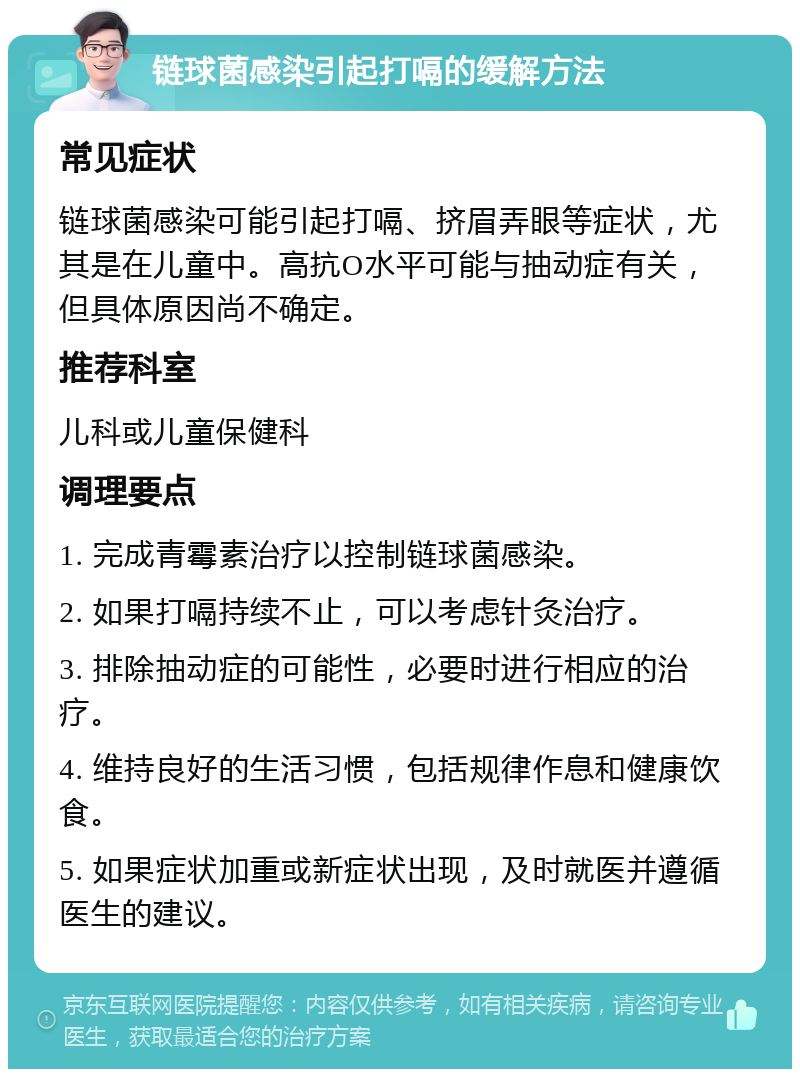 链球菌感染引起打嗝的缓解方法 常见症状 链球菌感染可能引起打嗝、挤眉弄眼等症状，尤其是在儿童中。高抗O水平可能与抽动症有关，但具体原因尚不确定。 推荐科室 儿科或儿童保健科 调理要点 1. 完成青霉素治疗以控制链球菌感染。 2. 如果打嗝持续不止，可以考虑针灸治疗。 3. 排除抽动症的可能性，必要时进行相应的治疗。 4. 维持良好的生活习惯，包括规律作息和健康饮食。 5. 如果症状加重或新症状出现，及时就医并遵循医生的建议。