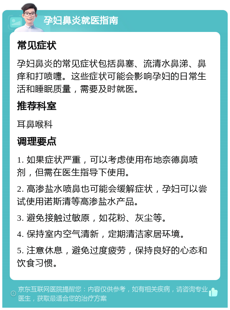 孕妇鼻炎就医指南 常见症状 孕妇鼻炎的常见症状包括鼻塞、流清水鼻涕、鼻痒和打喷嚏。这些症状可能会影响孕妇的日常生活和睡眠质量，需要及时就医。 推荐科室 耳鼻喉科 调理要点 1. 如果症状严重，可以考虑使用布地奈德鼻喷剂，但需在医生指导下使用。 2. 高渗盐水喷鼻也可能会缓解症状，孕妇可以尝试使用诺斯清等高渗盐水产品。 3. 避免接触过敏原，如花粉、灰尘等。 4. 保持室内空气清新，定期清洁家居环境。 5. 注意休息，避免过度疲劳，保持良好的心态和饮食习惯。